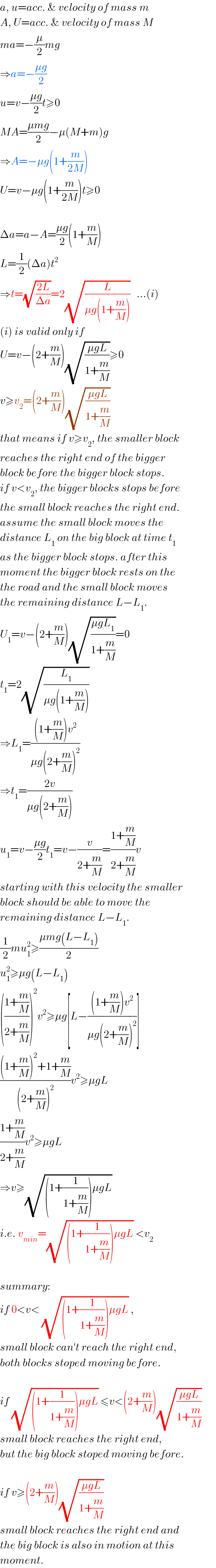 a, u=acc. & velocity of mass m  A, U=acc. & velocity of mass M  ma=−(μ/2)mg  ⇒a=−((μg)/2)  u=v−((μg)/2)t≥0  MA=((μmg)/2)−μ(M+m)g  ⇒A=−μg(1+(m/(2M)))  U=v−μg(1+(m/(2M)))t≥0    Δa=a−A=((μg)/2)(1+(m/M))  L=(1/2)(Δa)t^2   ⇒t=(√((2L)/(Δa)))=2(√(L/(μg(1+(m/M)))))   ...(i)  (i) is valid only if  U=v−(2+(m/M))(√((μgL)/(1+(m/M))))≥0  v≥v_2 =(2+(m/M))(√((μgL)/(1+(m/M))))  that means if v≥v_2 , the smaller block  reaches the right end of the bigger  block before the bigger block stops.  if v<v_2 , the bigger blocks stops before  the small block reaches the right end.  assume the small block moves the  distance L_1  on the big block at time t_1   as the bigger block stops. after this  moment the bigger block rests on the  the road and the small block moves  the remaining distance L−L_1 .  U_1 =v−(2+(m/M))(√((μgL_1 )/(1+(m/M))))=0  t_1 =2(√(L_1 /(μg(1+(m/M)))))  ⇒L_1 =(((1+(m/M))v^2 )/(μg(2+(m/M))^2 ))  ⇒t_1 =((2v)/(μg(2+(m/M))))  u_1 =v−((μg)/2)t_1 =v−(v/(2+(m/M)))=((1+(m/M))/(2+(m/M)))v  starting with this velocity the smaller  block should be able to move the  remaining distance L−L_1 .  (1/2)mu_1 ^2 ≥((μmg(L−L_1 ))/2)  u_1 ^2 ≥μg(L−L_1 )  (((1+(m/M))/(2+(m/M))))^2 v^2 ≥μg[L−(((1+(m/M))v^2 )/(μg(2+(m/M))^2 ))]  (((1+(m/M))^2 +1+(m/M))/((2+(m/M))^2 ))v^2 ≥μgL  ((1+(m/M))/(2+(m/M)))v^2 ≥μgL  ⇒v≥(√((1+(1/(1+(m/M))))μgL))  i.e. v_(min) =(√((1+(1/(1+(m/M))))μgL)) <v_2     summary:  if 0<v< (√((1+(1/(1+(m/M))))μgL)) ,  small block can′t reach the right end,  both blocks stoped moving before.    if (√((1+(1/(1+(m/M))))μgL)) ≤v<(2+(m/M))(√((μgL)/(1+(m/M))))  small block reaches the right end,  but the big block stoped moving before.    if v≥(2+(m/M))(√((μgL)/(1+(m/M))))  small block reaches the right end and  the big block is also in motion at this  moment.  
