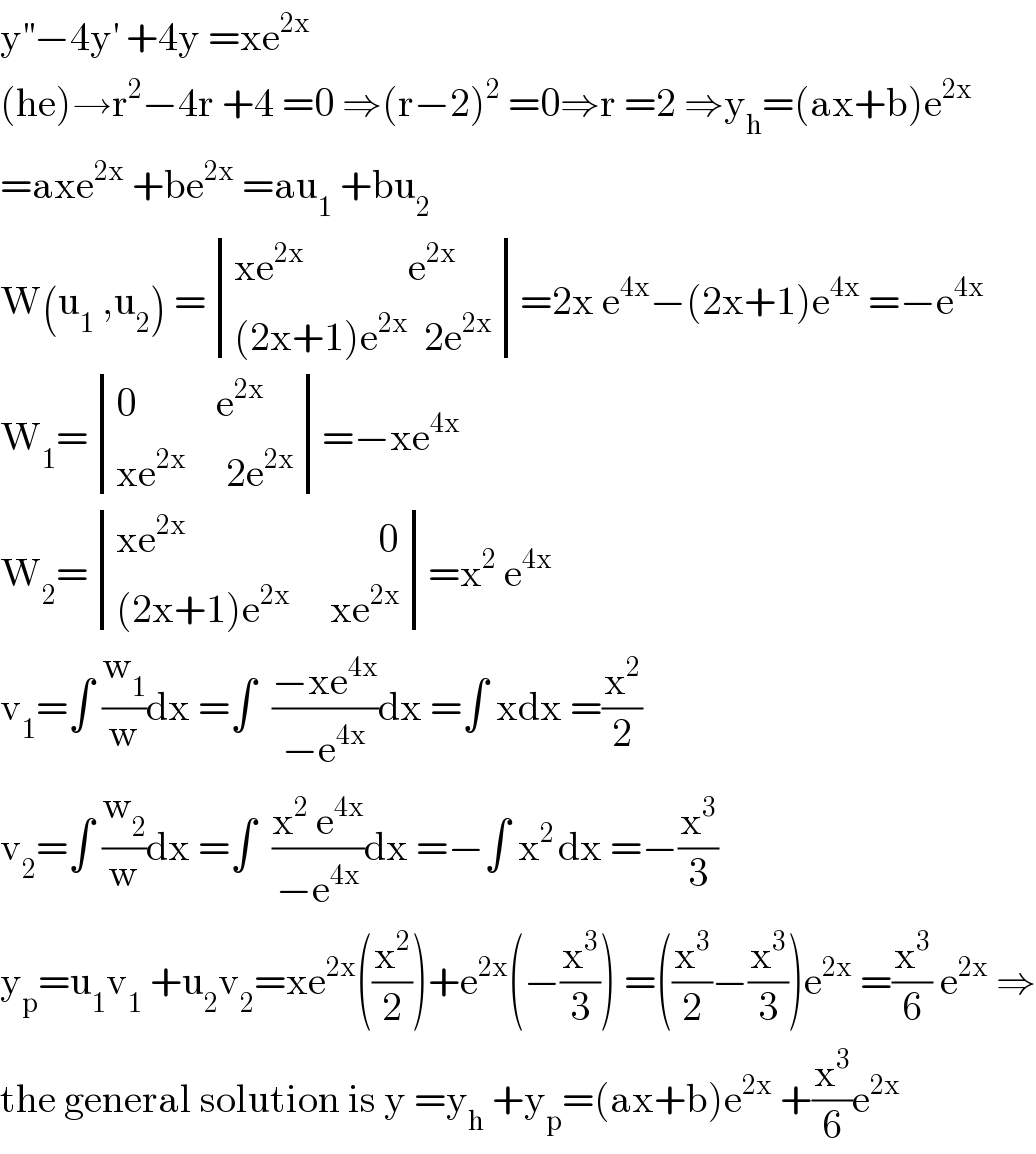 y^(′′) −4y^′  +4y =xe^(2x)   (he)→r^2 −4r +4 =0 ⇒(r−2)^2  =0⇒r =2 ⇒y_h =(ax+b)e^(2x)   =axe^(2x)  +be^(2x)  =au_1  +bu_2   W(u_1  ,u_2 ) = determinant (((xe^(2x)              e^(2x) )),(((2x+1)e^(2x)   2e^(2x) )))=2x e^(4x) −(2x+1)e^(4x)  =−e^(4x)   W_1 = determinant (((0          e^(2x) )),((xe^(2x)      2e^(2x) )))=−xe^(4x)   W_2 = determinant (((xe^(2x)                         0)),(((2x+1)e^(2x)      xe^(2x) )))=x^2  e^(4x)   v_1 =∫ (w_1 /w)dx =∫  ((−xe^(4x) )/(−e^(4x) ))dx =∫ xdx =(x^2 /2)  v_2 =∫ (w_2 /w)dx =∫  ((x^2  e^(4x) )/(−e^(4x) ))dx =−∫ x^(2 ) dx =−(x^3 /3)  y_p =u_1 v_1  +u_2 v_2 =xe^(2x) ((x^2 /2))+e^(2x) (−(x^3 /3)) =((x^3 /2)−(x^3 /3))e^(2x)  =(x^3 /6) e^(2x)  ⇒  the general solution is y =y_h  +y_p =(ax+b)e^(2x)  +(x^3 /6)e^(2x)   