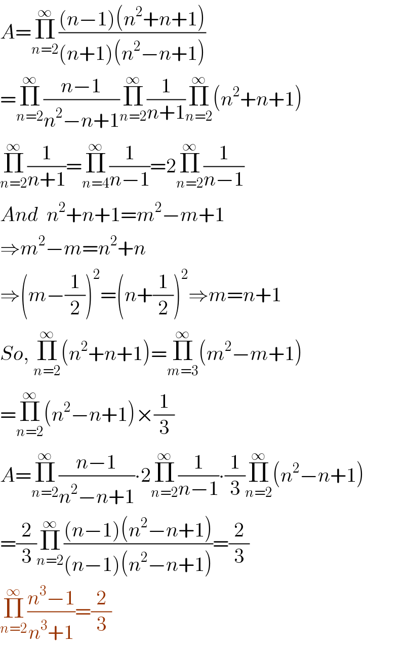 A=Π_(n=2) ^∞ (((n−1)(n^2 +n+1))/((n+1)(n^2 −n+1)))  =Π_(n=2) ^∞ ((n−1)/(n^2 −n+1))Π_(n=2) ^∞ (1/(n+1))Π_(n=2) ^∞ (n^2 +n+1)  Π_(n=2) ^∞ (1/(n+1))=Π_(n=4) ^∞ (1/(n−1))=2Π_(n=2) ^∞ (1/(n−1))  And  n^2 +n+1=m^2 −m+1  ⇒m^2 −m=n^2 +n  ⇒(m−(1/2))^2 =(n+(1/2))^2 ⇒m=n+1  So, Π_(n=2) ^∞ (n^2 +n+1)=Π_(m=3) ^∞ (m^2 −m+1)  =Π_(n=2) ^∞ (n^2 −n+1)×(1/3)  A=Π_(n=2) ^∞ ((n−1)/(n^2 −n+1))∙2Π_(n=2) ^∞ (1/(n−1))∙(1/3)Π_(n=2) ^∞ (n^2 −n+1)  =(2/3)Π_(n=2) ^∞ (((n−1)(n^2 −n+1))/((n−1)(n^2 −n+1)))=(2/3)  Π_(n=2) ^∞ ((n^3 −1)/(n^3 +1))=(2/3)  