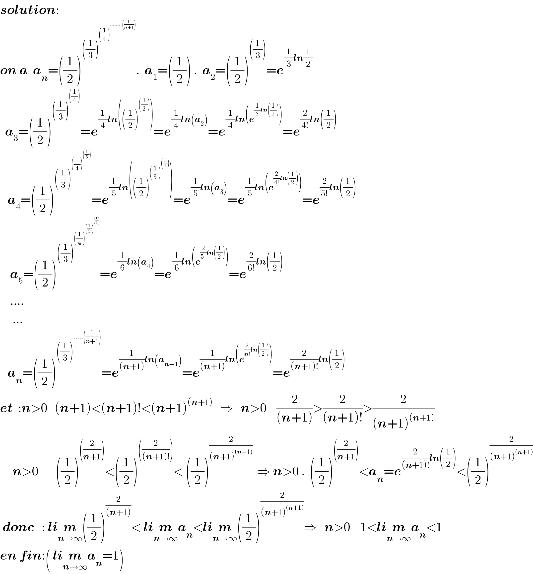 solution:   on a  a_n =((1/2))^(((1/3))^(((1/4))^(........((1/(n+1)))) ) ) .  a_1 =((1/2)) .  a_2 =((1/2))^(((1/3))) =e^((1/3)ln(1/2))     a_3 =((1/2))^(((1/3))^(((1/4))) ) =e^((1/4)ln(((1/2))^(((1/3))) )) =e^((1/4)ln(a_2 )) =e^((1/4)ln(e^((1/3)ln((1/2))) )) =e^((2/(4!))ln((1/2)))      a_4 =((1/2))^(((1/3))^(((1/4))^(((1/5))) ) ) =e^((1/5)ln(((1/2))^(((1/3))^(((1/4))) ) )) =e^((1/5)ln(a_3 )) =e^((1/5)ln(e^((2/(4!))ln((1/2))) )) =e^((2/(5!))ln((1/2)))       a_5 =((1/2))^(((1/3))^(((1/4))^(((1/5))^(((1/6))) ) ) ) =e^((1/6)ln(a_4 )) =e^((1/6)ln(e^((2/(5!))ln((1/2))) )) =e^((2/(6!))ln((1/2)))       ....       ...     a_n =((1/2))^(((1/3))^(.....((1/(n+1)))) ) =e^((1/((n+1)))ln(a_(n−1) )) =e^((1/((n+1)))ln(e^((2/(n!))ln((1/2))) )) =e^((2/((n+1)!))ln((1/2)))   et  :n>0   (n+1)<(n+1)!<(n+1)^((n+1))    ⇒   n>0    (2/((n+1)))>(2/((n+1)!))>(2/((n+1)^((n+1)) ))        n>0       ((1/2))^(((2/(n+1)))) <((1/2))^(((2/((n+1)!)))) < ((1/2))^(2/((n+1)^((n+1)) ))   ⇒ n>0 .  ((1/2))^(((2/(n+1)))) <a_n =e^((2/((n+1)!))ln((1/2))) <((1/2))^(2/((n+1)^((n+1)) ))    donc   : lim_(n→∞) ((1/2))^(2/((n+1))) < lim_(n→∞) a_n <lim_(n→∞) ((1/2))^(2/((n+1)^((n+1)) )) ⇒   n>0    1<lim_(n→∞) a_n <1  en fin:( lim_(n→∞) a_n =1)  