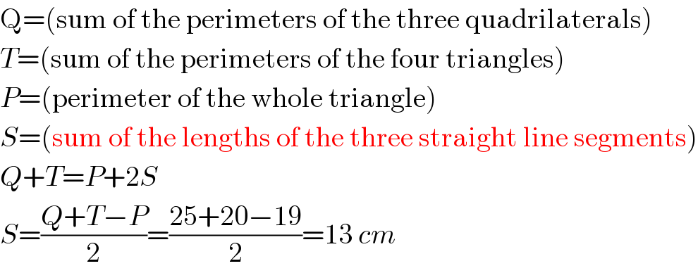 Q=(sum of the perimeters of the three quadrilaterals)  T=(sum of the perimeters of the four triangles)  P=(perimeter of the whole triangle)  S=(sum of the lengths of the three straight line segments)  Q+T=P+2S  S=((Q+T−P)/2)=((25+20−19)/2)=13 cm  