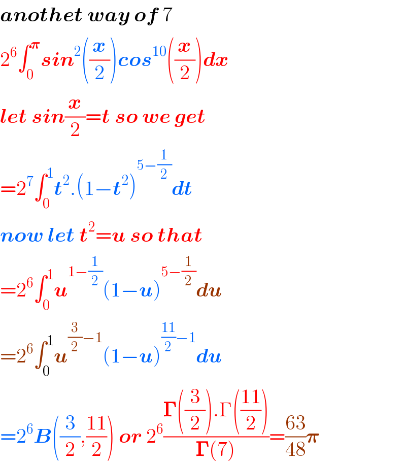 anothet way of 7  2^6 ∫_0 ^𝛑 sin^2 ((x/2))cos^(10) ((x/2))dx  let sin(x/2)=t so we get  =2^7 ∫_0 ^1 t^2 .(1−t^2 )^(5−(1/2)) dt  now let t^2 =u so that  =2^6 ∫_0 ^1 u^(1−(1/2)) (1−u)^(5−(1/2)) du  =2^6 ∫_0 ^1 u^((3/2)−1) (1−u)^(((11)/2)−1) du  =2^6 B((3/2),((11)/2)) or 2^6 ((𝚪((3/2)).Γ(((11)/2)))/(𝚪(7)))=((63)/(48))𝛑  