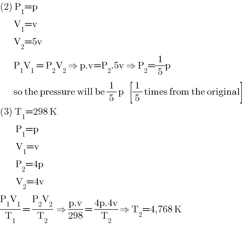 (2) P_1 =p         V_1 =v         V_2 =5v         P_1 V_1  = P_2 V_2  ⇒ p.v=P_2 .5v ⇒ P_2 =(1/5)p         so the pressure will be (1/5) p   [(1/5) times from the original]  (3) T_1 =298 K          P_1 =p          V_1 =v          P_2 =4p          V_2 =4v  ((P_1 V_1 )/T_1 ) = ((P_2 V_2 )/T_2 )  ⇒ ((p.v)/(298)) = ((4p.4v)/T_2 ) ⇒ T_2 =4,768 K    
