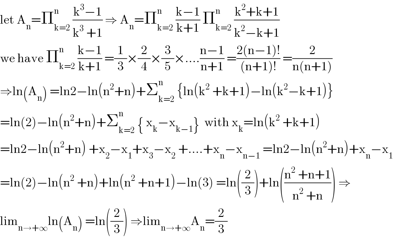 let A_n =Π_(k=2) ^n  ((k^3 −1)/(k^3  +1)) ⇒ A_n =Π_(k=2) ^n  ((k−1)/(k+1)) Π_(k=2) ^n  ((k^2 +k+1)/(k^2 −k+1))  we have Π_(k=2) ^n  ((k−1)/(k+1)) =(1/3)×(2/4)×(3/5)×....((n−1)/(n+1)) =((2(n−1)!)/((n+1)!)) =(2/(n(n+1)))  ⇒ln(A_n ) =ln2−ln(n^2 +n)+Σ_(k=2) ^n  {ln(k^2  +k+1)−ln(k^2 −k+1)}  =ln(2)−ln(n^2 +n)+Σ_(k=2) ^n  { x_k −x_(k−1) }  with x_k =ln(k^2  +k+1)  =ln2−ln(n^2 +n) +x_2 −x_1 +x_3 −x_2  +....+x_n −x_(n−1)  =ln2−ln(n^2 +n)+x_n −x_1   =ln(2)−ln(n^2  +n)+ln(n^2  +n+1)−ln(3) =ln((2/3))+ln(((n^2  +n+1)/(n^2  +n))) ⇒  lim_(n→+∞) ln(A_n ) =ln((2/3)) ⇒lim_(n→+∞) A_n =(2/3)  