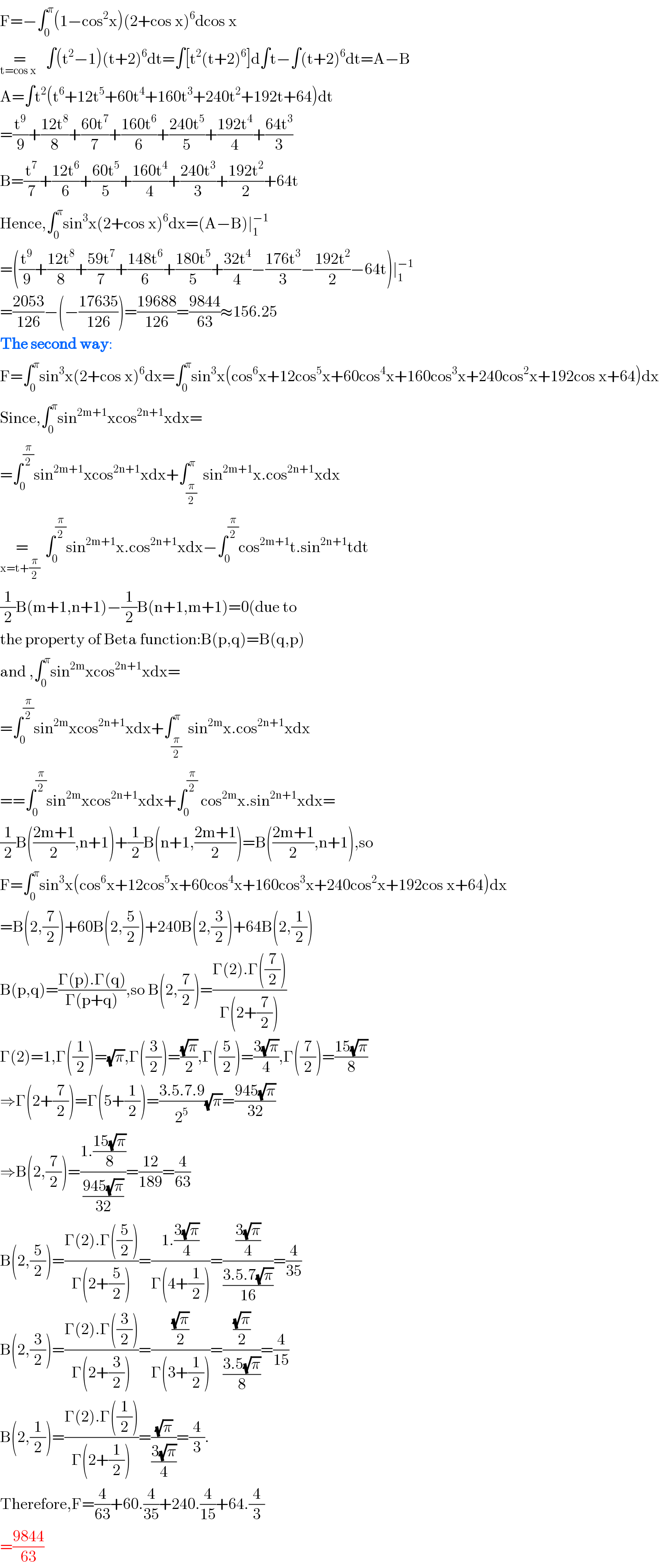 F=−∫_0 ^π (1−cos^2 x)(2+cos x)^6 dcos x  =_(t=cos x  )   ∫(t^2 −1)(t+2)^6 dt=∫[t^2 (t+2)^6 ]d∫t−∫(t+2)^6 dt=A−B  A=∫t^2 (t^6 +12t^5 +60t^4 +160t^3 +240t^2 +192t+64)dt  =(t^9 /9)+((12t^8 )/8)+((60t^7 )/7)+((160t^6 )/6)+((240t^5 )/5)+((192t^4 )/4)+((64t^3 )/3)  B=(t^7 /7)+((12t^6 )/6)+((60t^5 )/5)+((160t^4 )/4)+((240t^3 )/3)+((192t^2 )/2)+64t  Hence,∫_0 ^π sin^3 x(2+cos x)^6 dx=(A−B)∣_1 ^(−1)   =((t^9 /9)+((12t^8 )/8)+((59t^7 )/7)+((148t^6 )/6)+((180t^5 )/5)+((32t^4 )/4)−((176t^3 )/3)−((192t^2 )/2)−64t)∣_1 ^(−1)   =((2053)/(126))−(−((17635)/(126)))=((19688)/(126))=((9844)/(63))≈156.25  The second way:  F=∫_0 ^π sin^3 x(2+cos x)^6 dx=∫_0 ^π sin^3 x(cos^6 x+12cos^5 x+60cos^4 x+160cos^3 x+240cos^2 x+192cos x+64)dx  Since,∫_0 ^π sin^(2m+1) xcos^(2n+1) xdx=  =∫_0 ^(π/2) sin^(2m+1) xcos^(2n+1) xdx+∫_(π/2) ^π  sin^(2m+1) x.cos^(2n+1) xdx  =_(x=t+(π/2)   ) ∫_0 ^(π/2) sin^(2m+1) x.cos^(2n+1) xdx−∫_0 ^(π/2) cos^(2m+1) t.sin^(2n+1) tdt  (1/2)B(m+1,n+1)−(1/2)B(n+1,m+1)=0(due to   the property of Beta function:B(p,q)=B(q,p)  and ,∫_0 ^π sin^(2m) xcos^(2n+1) xdx=  =∫_0 ^(π/2) sin^(2m) xcos^(2n+1) xdx+∫_(π/2) ^π  sin^(2m) x.cos^(2n+1) xdx  ==∫_0 ^(π/2) sin^(2m) xcos^(2n+1) xdx+∫_0 ^(π/2)  cos^(2m) x.sin^(2n+1) xdx=  (1/2)B(((2m+1)/2),n+1)+(1/2)B(n+1,((2m+1)/2))=B(((2m+1)/2),n+1),so  F=∫_0 ^π sin^3 x(cos^6 x+12cos^5 x+60cos^4 x+160cos^3 x+240cos^2 x+192cos x+64)dx  =B(2,(7/2))+60B(2,(5/2))+240B(2,(3/2))+64B(2,(1/2))  B(p,q)=((Γ(p).Γ(q))/(Γ(p+q))),so B(2,(7/2))=((Γ(2).Γ((7/2)))/(Γ(2+(7/2))))  Γ(2)=1,Γ((1/2))=(√π),Γ((3/2))=((√π)/2),Γ((5/2))=((3(√π))/4),Γ((7/2))=((15(√π))/8)  ⇒Γ(2+(7/2))=Γ(5+(1/2))=((3.5.7.9)/2^5 )(√π)=((945(√π))/(32))  ⇒B(2,(7/2))=((1.((15(√π))/8))/((945(√π))/(32)))=((12)/(189))=(4/(63))  B(2,(5/2))=((Γ(2).Γ((5/2)))/(Γ(2+(5/2))))=((1.((3(√π))/4))/(Γ(4+(1/2))))=(((3(√π))/4)/((3.5.7(√π))/(16)))=(4/(35))  B(2,(3/2))=((Γ(2).Γ((3/2)))/(Γ(2+(3/2))))=(((√π)/2)/(Γ(3+(1/2))))=(((√π)/2)/((3.5(√π))/8))=(4/(15))  B(2,(1/2))=((Γ(2).Γ((1/2)))/(Γ(2+(1/2))))=((√π)/((3(√π))/4))=(4/3).  Therefore,F=(4/(63))+60.(4/(35))+240.(4/(15))+64.(4/3)  =((9844)/(63))  