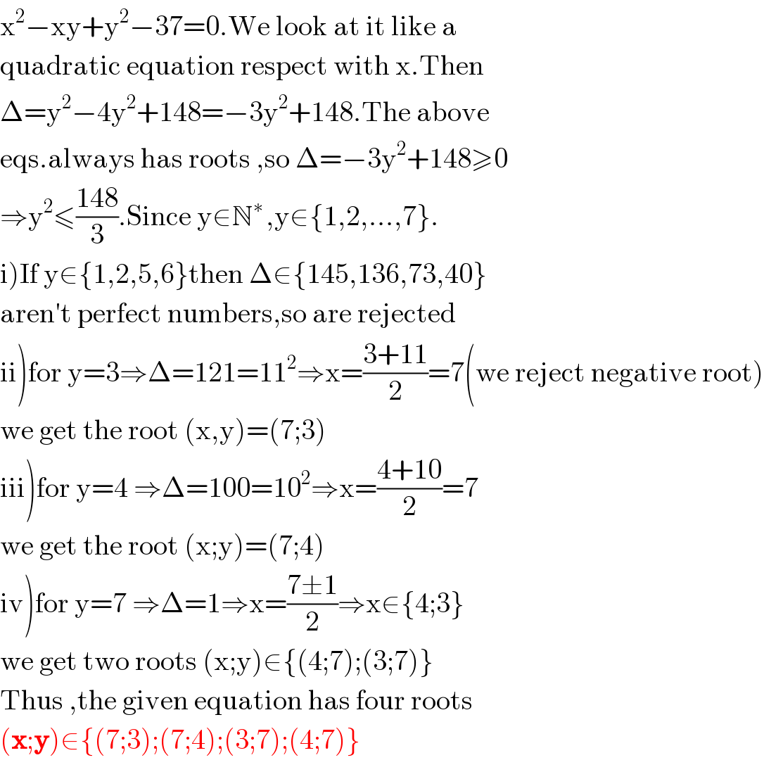 x^2 −xy+y^2 −37=0.We look at it like a  quadratic equation respect with x.Then  Δ=y^2 −4y^2 +148=−3y^2 +148.The above  eqs.always has roots ,so Δ=−3y^2 +148≥0  ⇒y^2 ≤((148)/3).Since y∈N^(∗ ) ,y∈{1,2,...,7}.  i)If y∈{1,2,5,6}then Δ∈{145,136,73,40}  aren′t perfect numbers,so are rejected  ii)for y=3⇒Δ=121=11^2 ⇒x=((3+11)/2)=7(we reject negative root)  we get the root (x,y)=(7;3)  iii)for y=4 ⇒Δ=100=10^2 ⇒x=((4+10)/2)=7  we get the root (x;y)=(7;4)  iv)for y=7 ⇒Δ=1⇒x=((7±1)/2)⇒x∈{4;3}  we get two roots (x;y)∈{(4;7);(3;7)}  Thus ,the given equation has four roots  (x;y)∈{(7;3);(7;4);(3;7);(4;7)}  