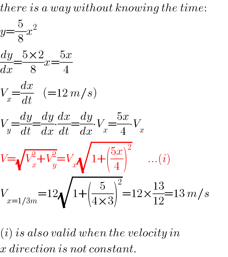 there is a way without knowing the time:  y=(5/8)x^2   (dy/dx)=((5×2)/8)x=((5x)/4)  V_x =(dx/dt)    (=12 m/s)  V_y =(dy/dt)=(dy/dx)∙(dx/dt)=(dy/dx)∙V_x =((5x)/4)∙V_x   V=(√(V_x ^2 +V_y ^2 ))=V_x (√(1+(((5x)/4))^2 ))       ...(i)  V_(x=1/3m) =12(√(1+((5/(4×3)))^2 ))=12×((13)/(12))=13 m/s    (i) is also valid when the velocity in  x direction is not constant.  