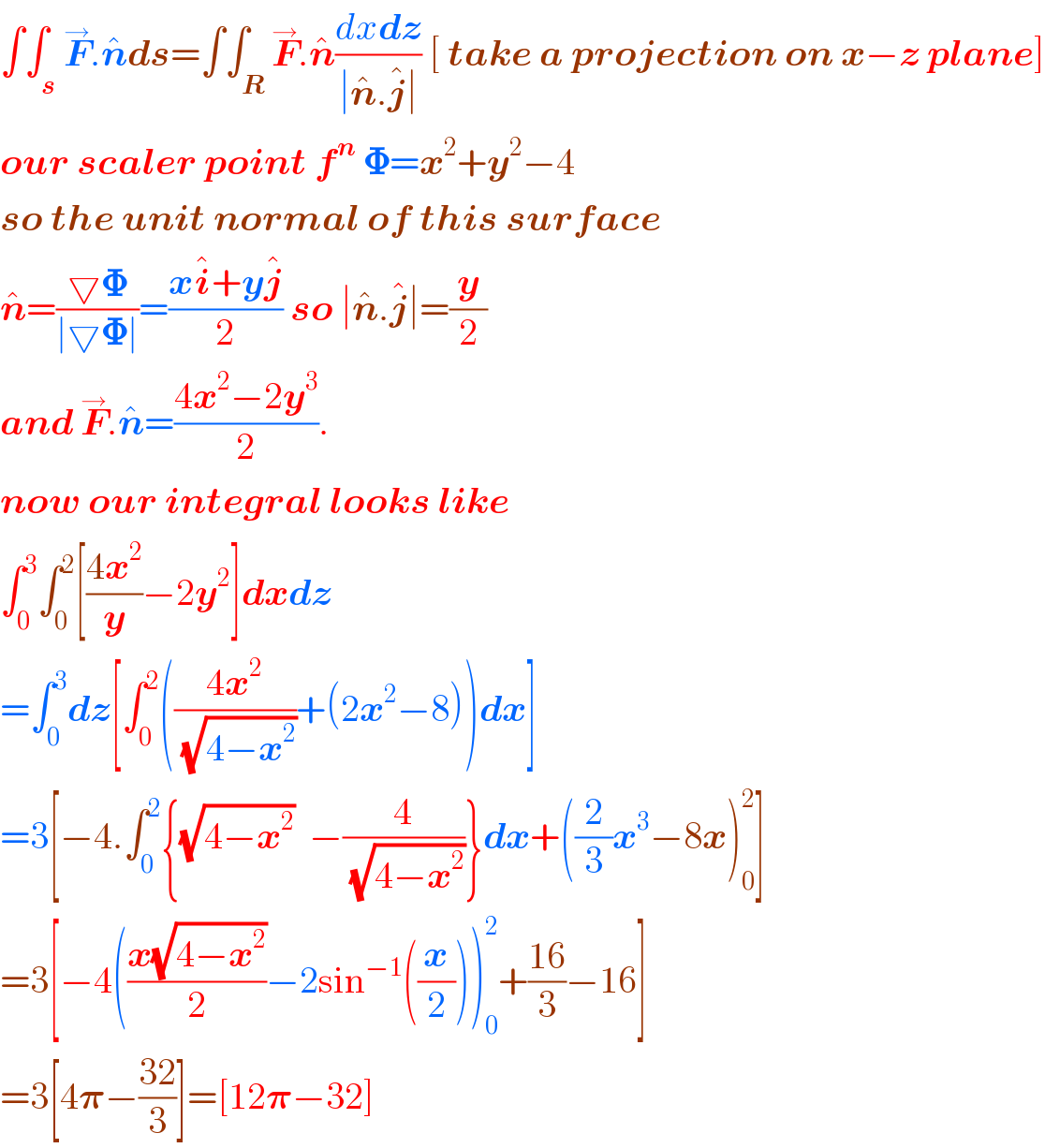 ∫∫_s F^→ .n^� ds=∫∫_R F^→ .n^� ((dxdz)/(∣n^� .j^� ∣)) [ take a projection on x−z plane]  our scaler point f^n  𝚽=x^2 +y^2 −4  so the unit normal of this surface  n^� =((▽𝚽)/(∣▽𝚽∣))=((xi^� +yj^� )/2) so ∣n^� .j^� ∣=(y/2)  and F^→ .n^� =((4x^2 −2y^3 )/2).  now our integral looks like  ∫_0 ^3 ∫_0 ^2 [((4x^2 )/y)−2y^2 ]dxdz  =∫_0 ^3 dz[∫_0 ^2 (((4x^2 )/(√(4−x^2 )))+(2x^2 −8))dx]  =3[−4.∫_0 ^2 {(√(4−x^2 ))  −(4/(√(4−x^2 )))}dx+((2/3)x^3 −8x)_0 ^2 ]  =3[−4(((x(√(4−x^2 )))/2)−2sin^(−1) ((x/2)))_0 ^2 +((16)/3)−16]  =3[4𝛑−((32)/3)]=[12𝛑−32]  
