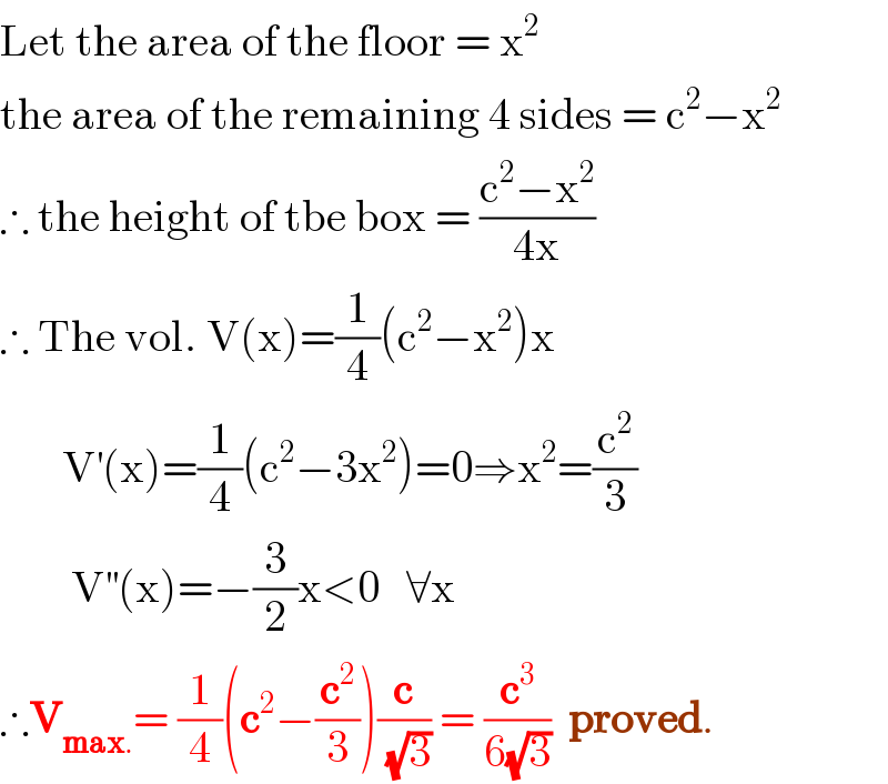 Let the area of the floor = x^2   the area of the remaining 4 sides = c^2 −x^2   ∴ the height of tbe box = ((c^2 −x^2 )/(4x))  ∴ The vol. V(x)=(1/4)(c^2 −x^2 )x         V^′ (x)=(1/4)(c^2 −3x^2 )=0⇒x^2 =(c^2 /3)          V^(′′) (x)=−(3/2)x<0   ∀x  ∴V_(max.) = (1/4)(c^2 −(c^2 /3))(c/(√3)) = (c^3 /(6(√3)))  proved.  
