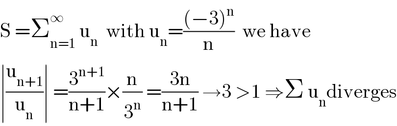 S =Σ_(n=1) ^∞  u_n   with u_n =(((−3)^n )/n)  we have  ∣(u_(n+1) /u_n )∣ =(3^(n+1) /(n+1))×(n/3^n ) =((3n)/(n+1)) →3 >1 ⇒Σ u_n diverges  