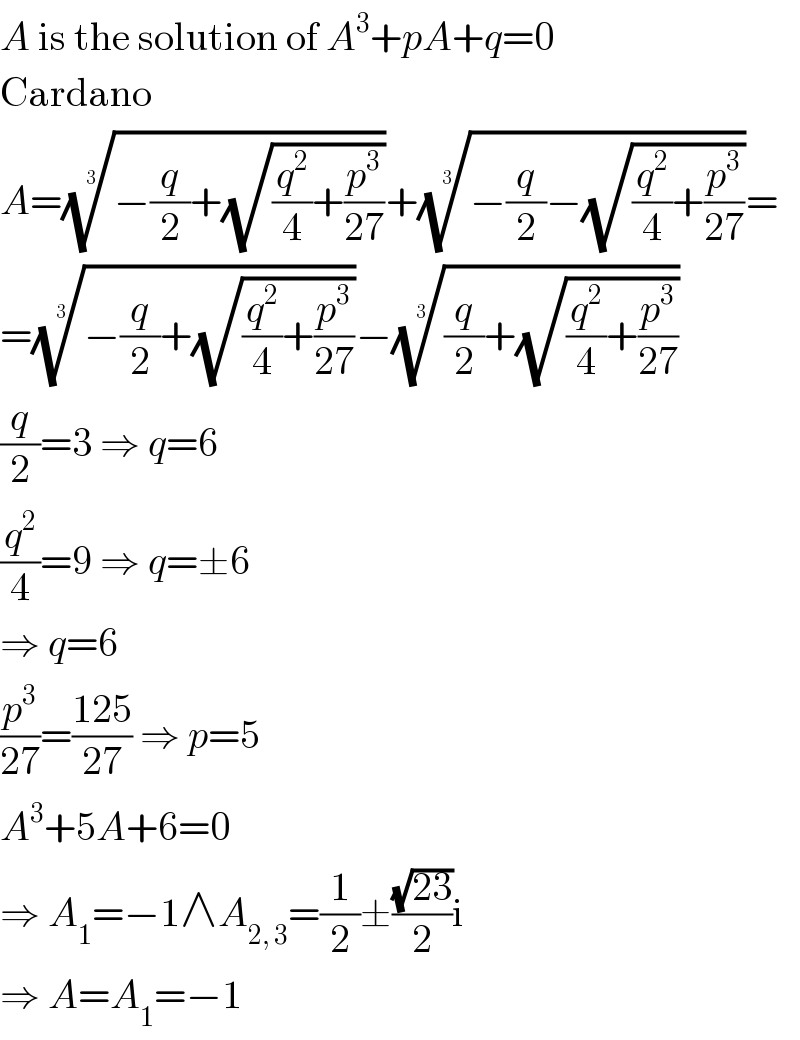 A is the solution of A^3 +pA+q=0  Cardano  A=((−(q/2)+(√((q^2 /4)+(p^3 /(27))))))^(1/3) +((−(q/2)−(√((q^2 /4)+(p^3 /(27))))))^(1/3) =  =((−(q/2)+(√((q^2 /4)+(p^3 /(27))))))^(1/3) −(((q/2)+(√((q^2 /4)+(p^3 /(27))))))^(1/3)   (q/2)=3 ⇒ q=6  (q^2 /4)=9 ⇒ q=±6  ⇒ q=6  (p^3 /(27))=((125)/(27)) ⇒ p=5  A^3 +5A+6=0  ⇒ A_1 =−1∧A_(2, 3) =(1/2)±((√(23))/2)i  ⇒ A=A_1 =−1  