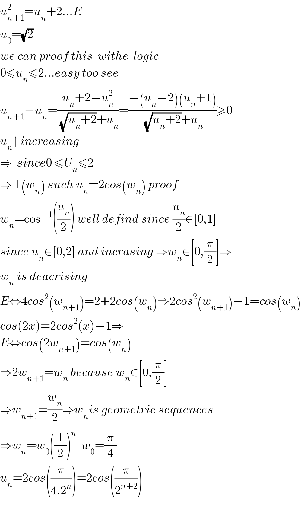 u_(n+1) ^2 =u_n +2...E  u_0 =(√2)  we can proof this  withe  logic  0≤u_n ≤2...easy too see  u_(n+1) −u_n =((u_n +2−u_n ^2 )/((√(u_n +2))+u_n ))=((−(u_n −2)(u_n +1))/((√(u_n +2))+u_n ))≥0  u_n ↾ increasing   ⇒  since0 ≤U_n ≤2  ⇒∃ (w_n ) such u_n =2cos(w_n ) proof  w_n =cos^(−1) ((u_n /2)) well defind since (u_n /2)∈[0,1]  since u_n ∈[0,2] and incrasing ⇒w_n ∈[0,(π/2)]⇒  w_n  is deacrising  E⇔4cos^2 (w_(n+1) )=2+2cos(w_n )⇒2cos^2 (w_(n+1) )−1=cos(w_n )  cos(2x)=2cos^2 (x)−1⇒  E⇔cos(2w_(n+1) )=cos(w_n )  ⇒2w_(n+1) =w_n  because w_n ∈[0,(π/2)]  ⇒w_(n+1) =(w_n /2)⇒w_n is geometric sequences  ⇒w_n =w_0 ((1/2))^n   w_0 =(π/4)  u_n =2cos((π/(4.2^n )))=2cos((π/2^(n+2) ))    
