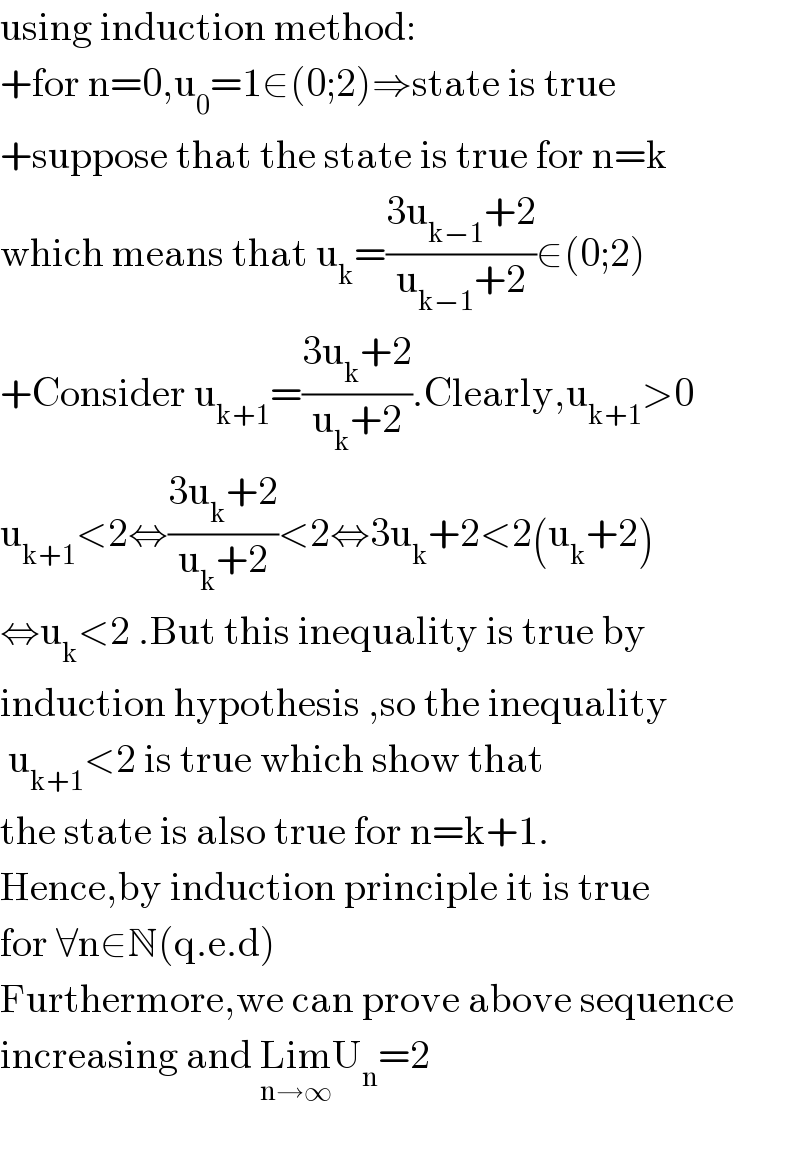 using induction method:  +for n=0,u_0 =1∈(0;2)⇒state is true  +suppose that the state is true for n=k  which means that u_k =((3u_(k−1) +2)/(u_(k−1) +2))∈(0;2)  +Consider u_(k+1) =((3u_k +2)/(u_k +2)).Clearly,u_(k+1) >0  u_(k+1) <2⇔((3u_k +2)/(u_k +2))<2⇔3u_k +2<2(u_k +2)  ⇔u_k <2 .But this inequality is true by  induction hypothesis ,so the inequality    u_(k+1) <2 is true which show that  the state is also true for n=k+1.  Hence,by induction principle it is true  for ∀n∈N(q.e.d)  Furthermore,we can prove above sequence  increasing and Lim_(n→∞) U_n =2    