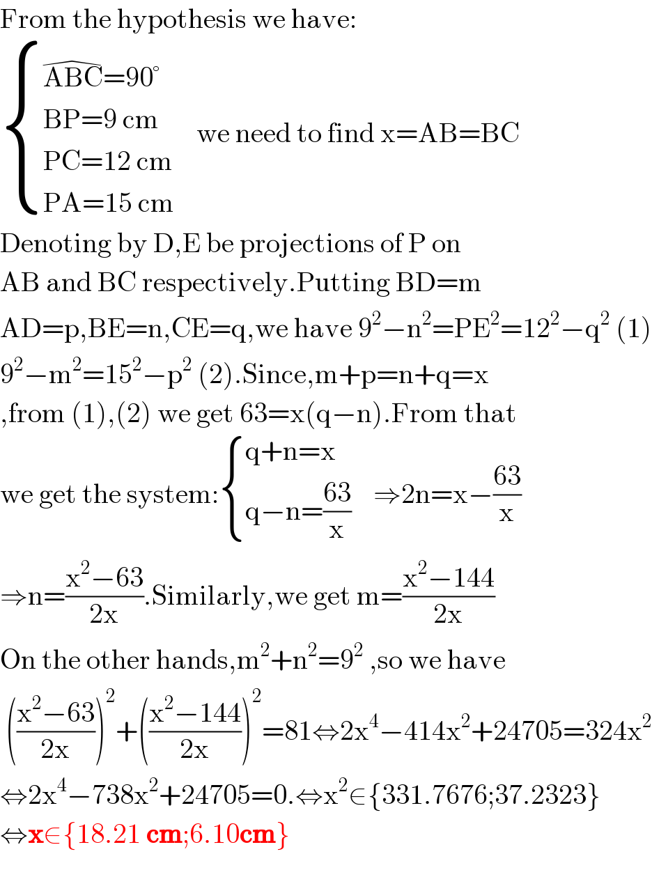 From the hypothesis we have:   { ((ABC^(�) =90°)),((BP=9 cm)),((PC=12 cm)),((PA=15 cm)) :}    we need to find x=AB=BC  Denoting by D,E be projections of P on  AB and BC respectively.Putting BD=m  AD=p,BE=n,CE=q,we have 9^2 −n^2 =PE^2 =12^2 −q^2  (1)  9^2 −m^2 =15^2 −p^2  (2).Since,m+p=n+q=x  ,from (1),(2) we get 63=x(q−n).From that  we get the system: { ((q+n=x)),((q−n=((63)/x))) :}    ⇒2n=x−((63)/x)  ⇒n=((x^2 −63)/(2x)).Similarly,we get m=((x^2 −144)/(2x))  On the other hands,m^2 +n^2 =9^2  ,so we have   (((x^2 −63)/(2x)))^2 +(((x^2 −144)/(2x)))^2 =81⇔2x^4 −414x^2 +24705=324x^2   ⇔2x^4 −738x^2 +24705=0.⇔x^2 ∈{331.7676;37.2323}  ⇔x∈{18.21 cm;6.10cm}    