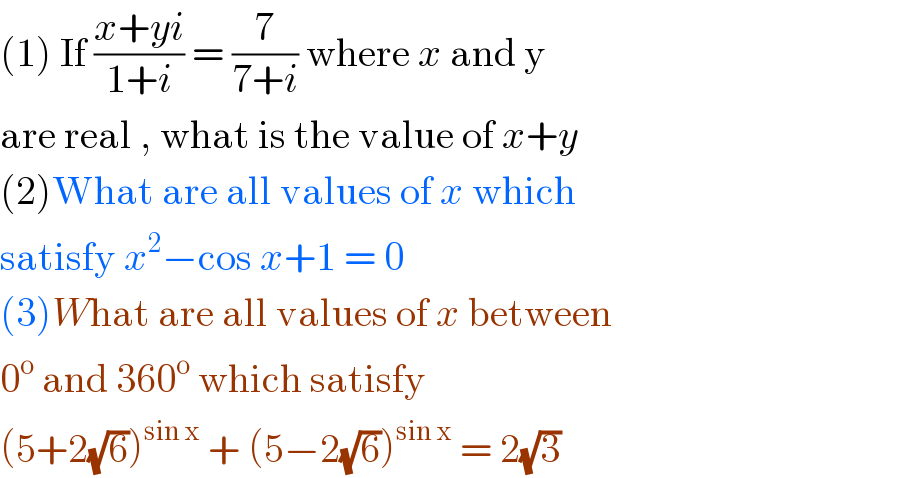 (1) If ((x+yi)/(1+i)) = (7/(7+i)) where x and y   are real , what is the value of x+y   (2)What are all values of x which  satisfy x^2 −cos x+1 = 0  (3)What are all values of x between   0^o  and 360^o  which satisfy   (5+2(√6))^(sin x)  + (5−2(√6))^(sin x)  = 2(√3)  