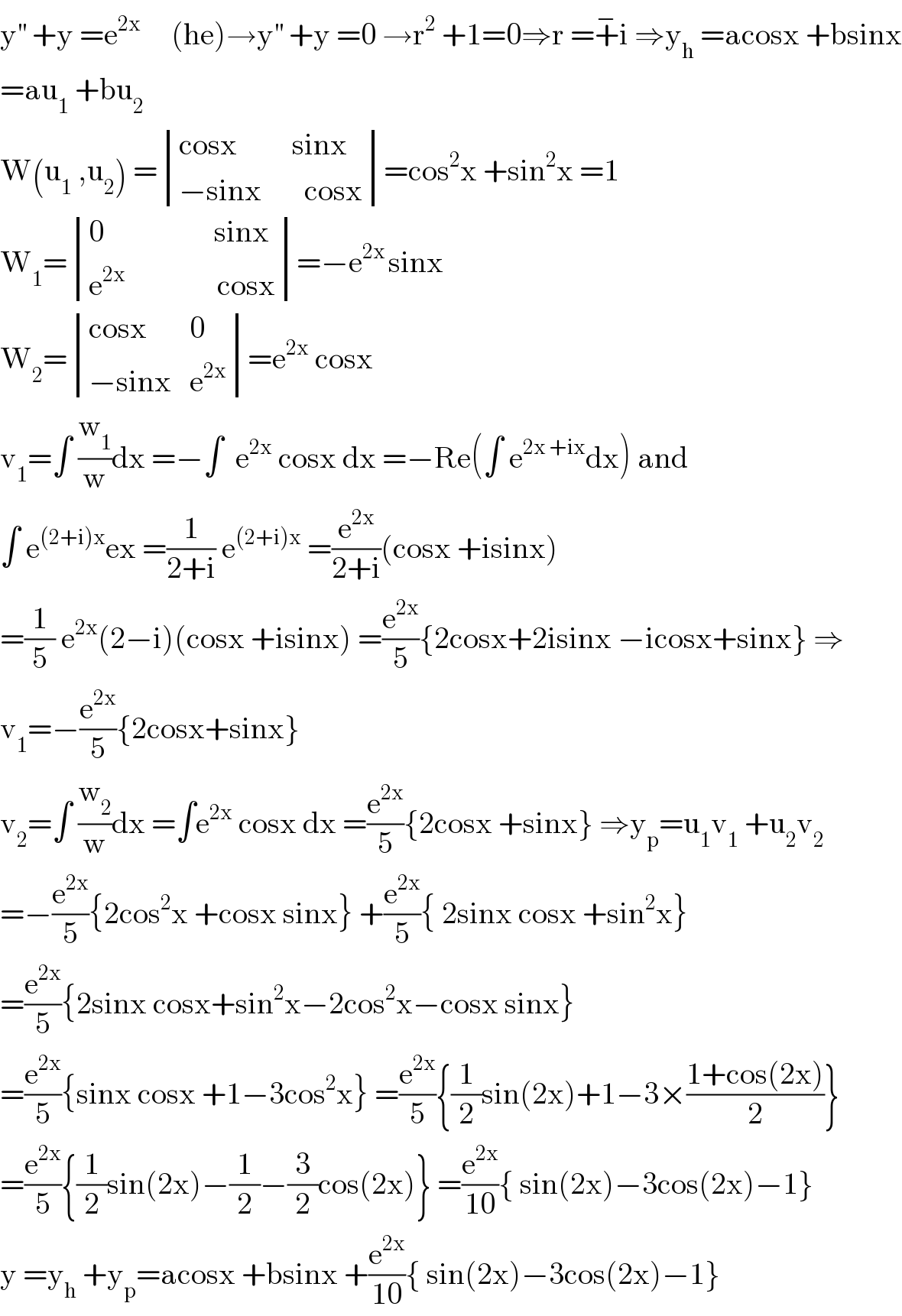 y^(′′)  +y =e^(2x)      (he)→y^(′′)  +y =0 →r^2  +1=0⇒r =+^− i ⇒y_h  =acosx +bsinx  =au_1  +bu_2   W(u_1  ,u_2 ) = determinant (((cosx         sinx)),((−sinx       cosx)))=cos^2 x +sin^2 x =1  W_1 = determinant (((0                  sinx)),((e^(2x)                cosx)))=−e^(2x ) sinx  W_2 = determinant (((cosx       0)),((−sinx   e^(2x) )))=e^(2x)  cosx  v_1 =∫ (w_1 /w)dx =−∫  e^(2x)  cosx dx =−Re(∫ e^(2x +ix) dx) and  ∫ e^((2+i)x) ex =(1/(2+i)) e^((2+i)x)  =(e^(2x) /(2+i))(cosx +isinx)   =(1/5) e^(2x) (2−i)(cosx +isinx) =(e^(2x) /5){2cosx+2isinx −icosx+sinx} ⇒  v_1 =−(e^(2x) /5){2cosx+sinx}  v_2 =∫ (w_2 /w)dx =∫e^(2x)  cosx dx =(e^(2x) /5){2cosx +sinx} ⇒y_p =u_1 v_1  +u_2 v_2   =−(e^(2x) /5){2cos^2 x +cosx sinx} +(e^(2x) /5){ 2sinx cosx +sin^2 x}  =(e^(2x) /5){2sinx cosx+sin^2 x−2cos^2 x−cosx sinx}  =(e^(2x) /5){sinx cosx +1−3cos^2 x} =(e^(2x) /5){(1/2)sin(2x)+1−3×((1+cos(2x))/2)}  =(e^(2x) /5){(1/2)sin(2x)−(1/2)−(3/2)cos(2x)} =(e^(2x) /(10)){ sin(2x)−3cos(2x)−1}  y =y_h  +y_p =acosx +bsinx +(e^(2x) /(10)){ sin(2x)−3cos(2x)−1}  