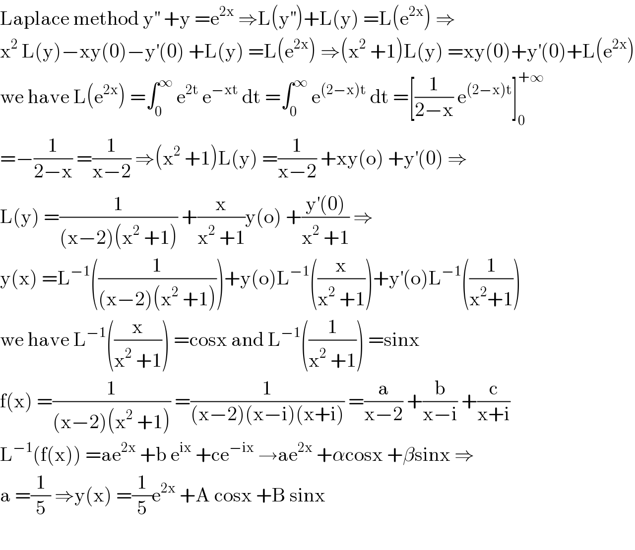 Laplace method y^(′′)  +y =e^(2x)  ⇒L(y^(′′) )+L(y) =L(e^(2x) ) ⇒  x^2  L(y)−xy(0)−y^′ (0) +L(y) =L(e^(2x) ) ⇒(x^2  +1)L(y) =xy(0)+y^′ (0)+L(e^(2x) )  we have L(e^(2x) ) =∫_0 ^∞  e^(2t)  e^(−xt)  dt =∫_0 ^∞  e^((2−x)t)  dt =[(1/(2−x)) e^((2−x)t) ]_0 ^(+∞)   =−(1/(2−x)) =(1/(x−2)) ⇒(x^2  +1)L(y) =(1/(x−2)) +xy(o) +y^′ (0) ⇒  L(y) =(1/((x−2)(x^2  +1))) +(x/(x^2  +1))y(o) +((y^′ (0))/(x^2  +1)) ⇒  y(x) =L^(−1) ((1/((x−2)(x^2  +1))))+y(o)L^(−1) ((x/(x^2  +1)))+y^′ (o)L^(−1) ((1/(x^2 +1)))  we have L^(−1) ((x/(x^2  +1))) =cosx and L^(−1) ((1/(x^2  +1))) =sinx  f(x) =(1/((x−2)(x^2  +1))) =(1/((x−2)(x−i)(x+i))) =(a/(x−2)) +(b/(x−i)) +(c/(x+i))  L^(−1) (f(x)) =ae^(2x)  +b e^(ix)  +ce^(−ix)  →ae^(2x)  +αcosx +βsinx ⇒  a =(1/5) ⇒y(x) =(1/5)e^(2x)  +A cosx +B sinx    