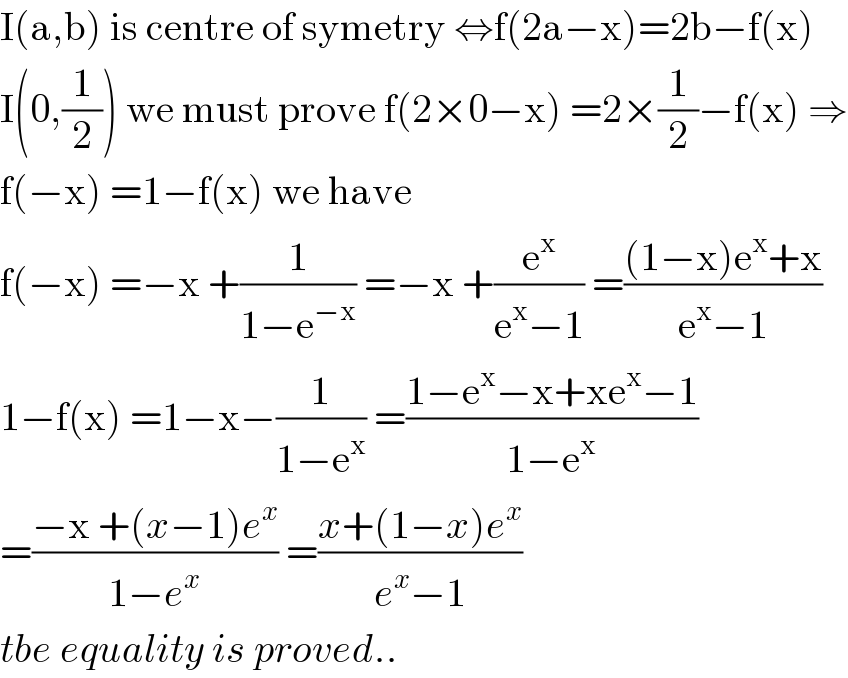 I(a,b) is centre of symetry ⇔f(2a−x)=2b−f(x)  I(0,(1/2)) we must prove f(2×0−x) =2×(1/2)−f(x) ⇒  f(−x) =1−f(x) we have  f(−x) =−x +(1/(1−e^(−x) )) =−x +(e^x /(e^x −1)) =(((1−x)e^x +x)/(e^x −1))  1−f(x) =1−x−(1/(1−e^x )) =((1−e^x −x+xe^x −1)/(1−e^x ))  =((−x +(x−1)e^x )/(1−e^x )) =((x+(1−x)e^x )/(e^x −1))  tbe equality is proved..  