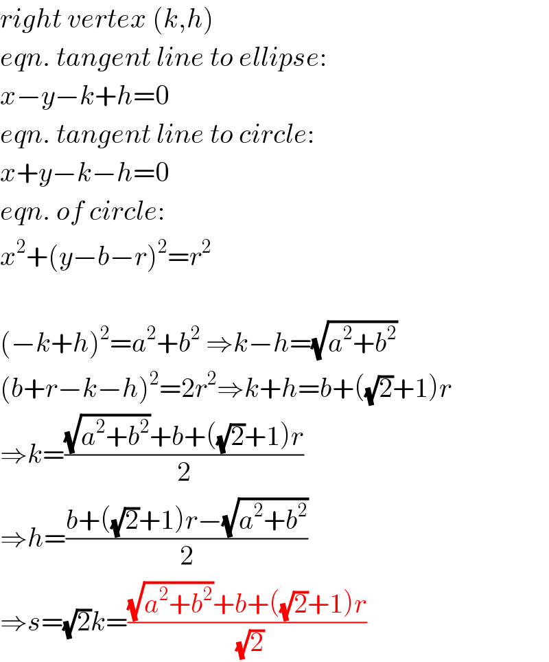 right vertex (k,h)  eqn. tangent line to ellipse:  x−y−k+h=0  eqn. tangent line to circle:  x+y−k−h=0  eqn. of circle:  x^2 +(y−b−r)^2 =r^2     (−k+h)^2 =a^2 +b^2  ⇒k−h=(√(a^2 +b^2 ))  (b+r−k−h)^2 =2r^2 ⇒k+h=b+((√2)+1)r  ⇒k=(((√(a^2 +b^2 ))+b+((√2)+1)r)/2)  ⇒h=((b+((√2)+1)r−(√(a^2 +b^2 )))/2)  ⇒s=(√2)k=(((√(a^2 +b^2 ))+b+((√2)+1)r)/(√2))  