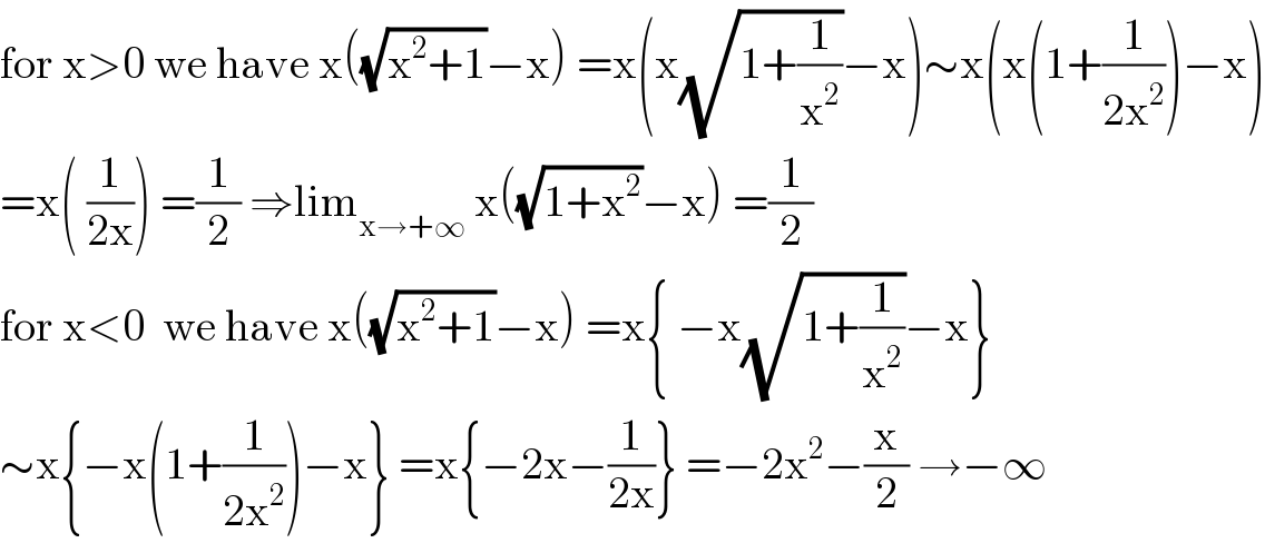 for x>0 we have x((√(x^2 +1))−x) =x(x(√(1+(1/x^2 )))−x)∼x(x(1+(1/(2x^2 )))−x)  =x( (1/(2x))) =(1/2) ⇒lim_(x→+∞)  x((√(1+x^2 ))−x) =(1/2)  for x<0  we have x((√(x^2 +1))−x) =x{ −x(√(1+(1/x^2 )))−x}  ∼x{−x(1+(1/(2x^2 )))−x} =x{−2x−(1/(2x))} =−2x^2 −(x/2) →−∞  