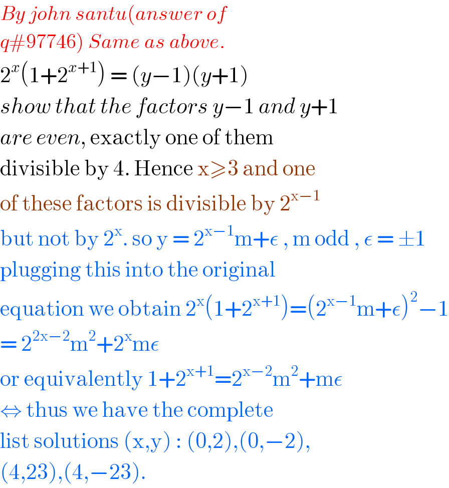 By john santu(answer of  q#97746) Same as above.  2^x (1+2^(x+1) ) = (y−1)(y+1)  show that the factors y−1 and y+1  are even, exactly one of them   divisible by 4. Hence x≥3 and one  of these factors is divisible by 2^(x−1)   but not by 2^x . so y = 2^(x−1) m+ε , m odd , ε = ±1  plugging this into the original   equation we obtain 2^x (1+2^(x+1) )=(2^(x−1) m+ε)^2 −1  = 2^(2x−2) m^2 +2^x mε  or equivalently 1+2^(x+1) =2^(x−2) m^2 +mε  ⇔ thus we have the complete  list solutions (x,y) : (0,2),(0,−2),  (4,23),(4,−23).   