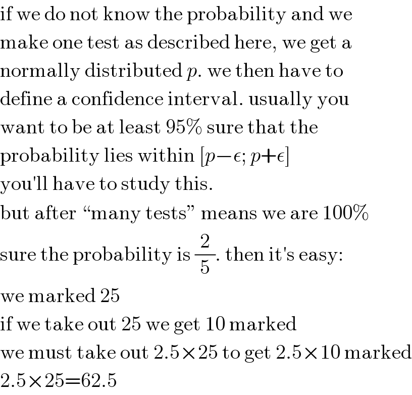 if we do not know the probability and we  make one test as described here, we get a  normally distributed p. we then have to  define a confidence interval. usually you  want to be at least 95% sure that the  probability lies within [p−ε; p+ε]  you′ll have to study this.  but after “many tests” means we are 100%  sure the probability is (2/5). then it′s easy:  we marked 25  if we take out 25 we get 10 marked  we must take out 2.5×25 to get 2.5×10 marked  2.5×25=62.5  