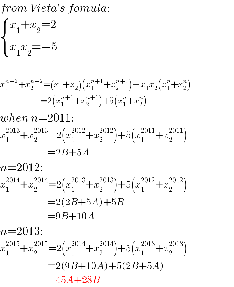 from Vieta′s fomula:   { ((x_1 +x_2 =2)),((x_1 x_2 =−5)) :}    x_1 ^(n+2) +x_2 ^(n+2) =(x_1 +x_2 )(x_1 ^(n+1) +x_2 ^(n+1) )−x_1 x_2 (x_1 ^n +x_2 ^n )                         =2(x_1 ^(n+1) +x_2 ^(n+1) )+5(x_1 ^n +x_2 ^n )  when n=2011:  x_1 ^(2013) +x_2 ^(2013) =2(x_1 ^(2012) +x_2 ^(2012) )+5(x_1 ^(2011) +x_2 ^(2011) )                             =2B+5A  n=2012:  x_1 ^(2014) +x_2 ^(2014) =2(x_1 ^(2013) +x_2 ^(2013) )+5(x_1 ^(2012) +x_2 ^(2012) )                             =2(2B+5A)+5B                             =9B+10A  n=2013:  x_1 ^(2015) +x_2 ^(2015) =2(x_1 ^(2014) +x_2 ^(2014) )+5(x_1 ^(2013) +x_2 ^(2013) )                             =2(9B+10A)+5(2B+5A)                             =45A+28B  