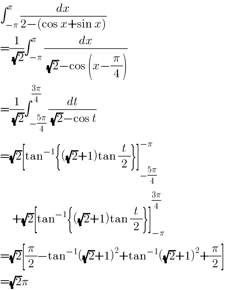 ∫_(−π) ^π (dx/(2−(cos x+sin x)))  =(1/(√2))∫_(−π) ^π (dx/((√2)−cos (x−(π/4))))  =(1/(√2))∫_(−((5π)/4)) ^((3π)/4) (dt/((√2)−cos t))  =(√2)[tan^(−1) {((√2)+1)tan (t/2)}]_(−((5π)/4)) ^(−π)        +(√2)[tan^(−1) {((√2)+1)tan (t/2)}]_(−π) ^((3π)/4)   =(√2)[(π/2)−tan^(−1) ((√2)+1)^2 +tan^(−1) ((√2)+1)^2 +(π/2)]  =(√2)π  