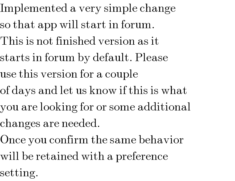 Implemented a very simple change  so that app will start in forum.  This is not finished version as it  starts in forum by default. Please  use this version for a couple  of days and let us know if this is what  you are looking for or some additional  changes are needed.  Once you confirm the same behavior  will be retained with a preference  setting.  