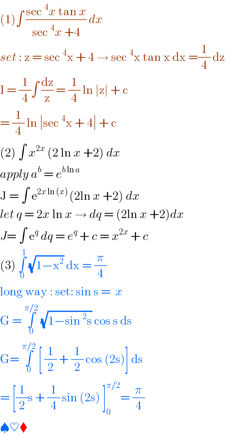 (1)∫ ((sec^4 x tan x)/(sec^4 x +4)) dx   set : z = sec^4 x + 4 → sec^4 x tan x dx =(1/4) dz  I = (1/4)∫ (dz/z) = (1/4) ln ∣z∣ + c    = (1/4) ln ∣sec^4 x + 4∣ + c   (2) ∫ x^(2x)  (2 ln x +2) dx   apply a^b  = e^(b ln a)   J = ∫ e^(2x ln (x) ) (2ln x +2) dx   let q = 2x ln x → dq = (2ln x +2)dx  J= ∫ e^q  dq = e^q  + c = x^(2x)  + c   (3) ∫_0 ^1  (√(1−x^2 )) dx = (π/4)   long way : set: sin s =  x   G = ∫_0 ^(π/2)  (√(1−sin^2 s)) cos s ds   G= ∫_0 ^(π/2)  [ (1/2) + (1/2) cos (2s)] ds   = [(1/2)s + (1/4) sin (2s) ]_0 ^(π/2) = (π/4)   ♠♥⧫  
