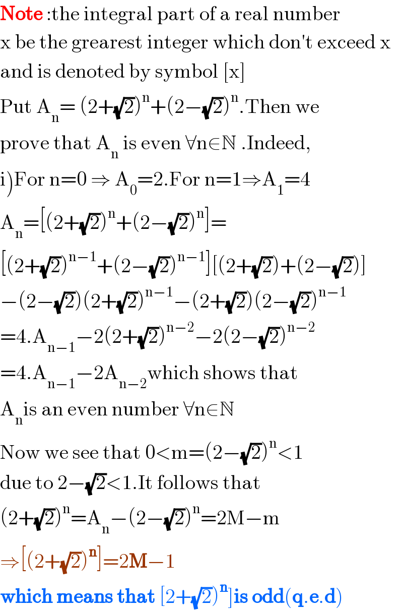 Note :the integral part of a real number  x be the grearest integer which don′t exceed x  and is denoted by symbol [x]  Put A_n = (2+(√2))^n +(2−(√2))^n .Then we   prove that A_n  is even ∀n∈N .Indeed,  i)For n=0 ⇒ A_0 =2.For n=1⇒A_1 =4  A_n =[(2+(√2))^n +(2−(√2))^n ]=  [(2+(√2))^(n−1) +(2−(√2))^(n−1) ][(2+(√2))+(2−(√2))]  −(2−(√2))(2+(√2))^(n−1) −(2+(√2))(2−(√2))^(n−1)   =4.A_(n−1) −2(2+(√2))^(n−2) −2(2−(√2))^(n−2)   =4.A_(n−1) −2A_(n−2) which shows that  A_n is an even number ∀n∈N  Now we see that 0<m=(2−(√2))^n <1   due to 2−(√2)<1.It follows that   (2+(√2))^n =A_n −(2−(√2))^n =2M−m  ⇒[(2+(√2))^n ]=2M−1  which means that [2+(√2))^n ]is odd(q.e.d)  
