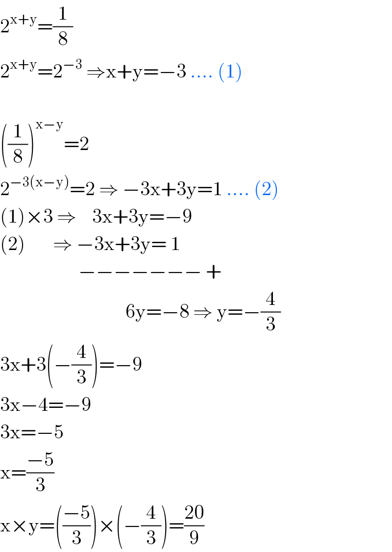 2^(x+y) =(1/8)  2^(x+y) =2^(−3)  ⇒x+y=−3 .... (1)    ((1/8))^(x−y) =2  2^(−3(x−y)) =2 ⇒ −3x+3y=1 .... (2)  (1)×3 ⇒    3x+3y=−9  (2)       ⇒ −3x+3y= 1                      −−−−−−− +                                  6y=−8 ⇒ y=−(4/3)  3x+3(−(4/3))=−9  3x−4=−9  3x=−5  x=((−5)/3)  x×y=(((−5)/3))×(−(4/3))=((20)/9)  