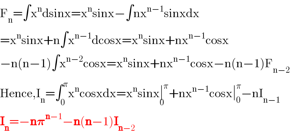 F_n =∫x^n dsinx=x^n sinx−∫nx^(n−1) sinxdx  =x^n sinx+n∫x^(n−1) dcosx=x^n sinx+nx^(n−1) cosx  −n(n−1)∫x^(n−2) cosx=x^n sinx+nx^(n−1) cosx−n(n−1)F_(n−2)   Hence,I_n =∫_0 ^π x^n cosxdx=x^n sinx∣^π _0 +nx^(n−1) cosx∣_0 ^π −nI_(n−1)   I_n =−n𝛑^(n−1) −n(n−1)I_(n−2)   