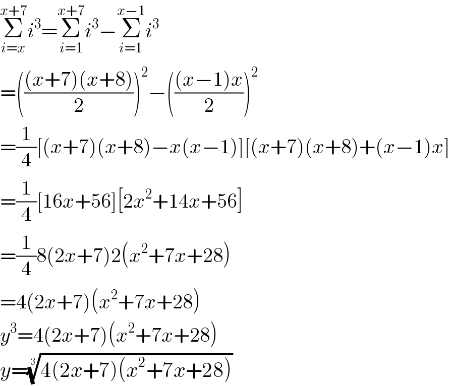 Σ_(i=x) ^(x+7) i^3 =Σ_(i=1) ^(x+7) i^3 −Σ_(i=1) ^(x−1) i^3   =((((x+7)(x+8))/2))^2 −((((x−1)x)/2))^2   =(1/4)[(x+7)(x+8)−x(x−1)][(x+7)(x+8)+(x−1)x]  =(1/4)[16x+56][2x^2 +14x+56]  =(1/4)8(2x+7)2(x^2 +7x+28)  =4(2x+7)(x^2 +7x+28)  y^3 =4(2x+7)(x^2 +7x+28)  y=((4(2x+7)(x^2 +7x+28)))^(1/3)   