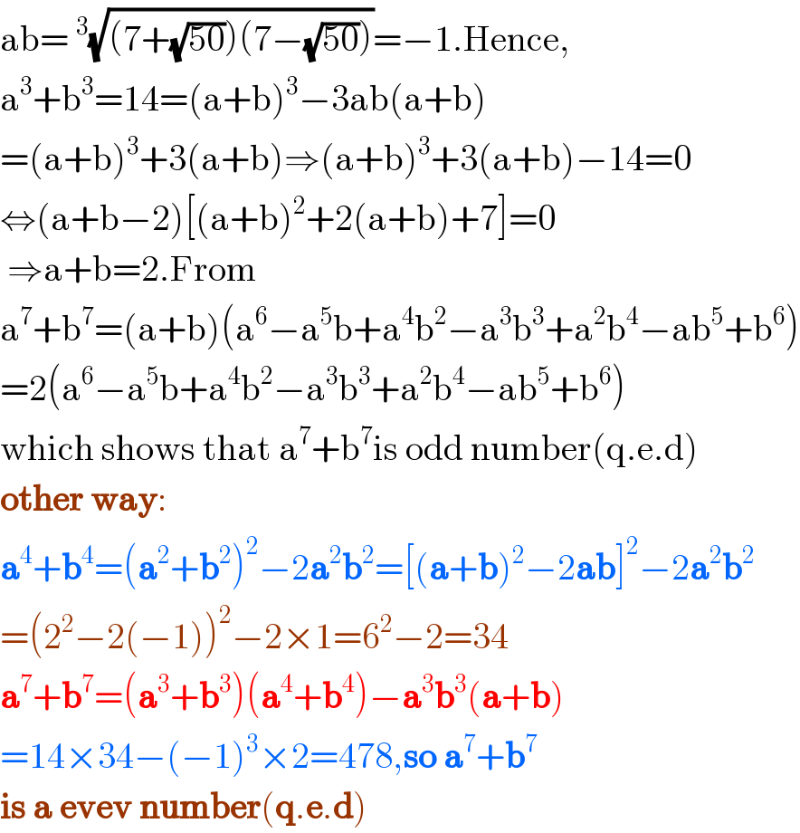 ab=^3 (√((7+(√(50)))(7−(√(50)))))=−1.Hence,  a^3 +b^3 =14=(a+b)^3 −3ab(a+b)  =(a+b)^3 +3(a+b)⇒(a+b)^3 +3(a+b)−14=0  ⇔(a+b−2)[(a+b)^2 +2(a+b)+7]=0   ⇒a+b=2.From  a^7 +b^7 =(a+b)(a^6 −a^5 b+a^4 b^2 −a^3 b^3 +a^2 b^4 −ab^5 +b^6 )  =2(a^6 −a^5 b+a^4 b^2 −a^3 b^3 +a^2 b^4 −ab^5 +b^6 )  which shows that a^7 +b^7 is odd number(q.e.d)  other way:  a^4 +b^4 =(a^2 +b^2 )^2 −2a^2 b^2 =[(a+b)^2 −2ab]^2 −2a^2 b^2   =(2^2 −2(−1))^2 −2×1=6^2 −2=34  a^7 +b^7 =(a^3 +b^3 )(a^4 +b^4 )−a^3 b^3 (a+b)  =14×34−(−1)^3 ×2=478,so a^7 +b^7   is a evev number(q.e.d)  