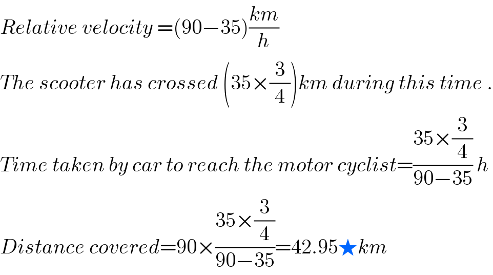 Relative velocity =(90−35)((km)/h)  The scooter has crossed (35×(3/4))km during this time .  Time taken by car to reach the motor cyclist=((35×(3/4))/(90−35)) h  Distance covered=90×((35×(3/4))/(90−35))=42.95★km  
