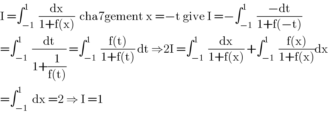 I =∫_(−1) ^1  (dx/(1+f(x)))  cha7gement x =−t give I =−∫_(−1) ^1  ((−dt)/(1+f(−t)))  =∫_(−1) ^1  (dt/(1+(1/(f(t))))) =∫_(−1) ^1  ((f(t))/(1+f(t))) dt ⇒2I =∫_(−1) ^1  (dx/(1+f(x))) +∫_(−1) ^1  ((f(x))/(1+f(x)))dx  =∫_(−1) ^1  dx =2 ⇒ I =1  