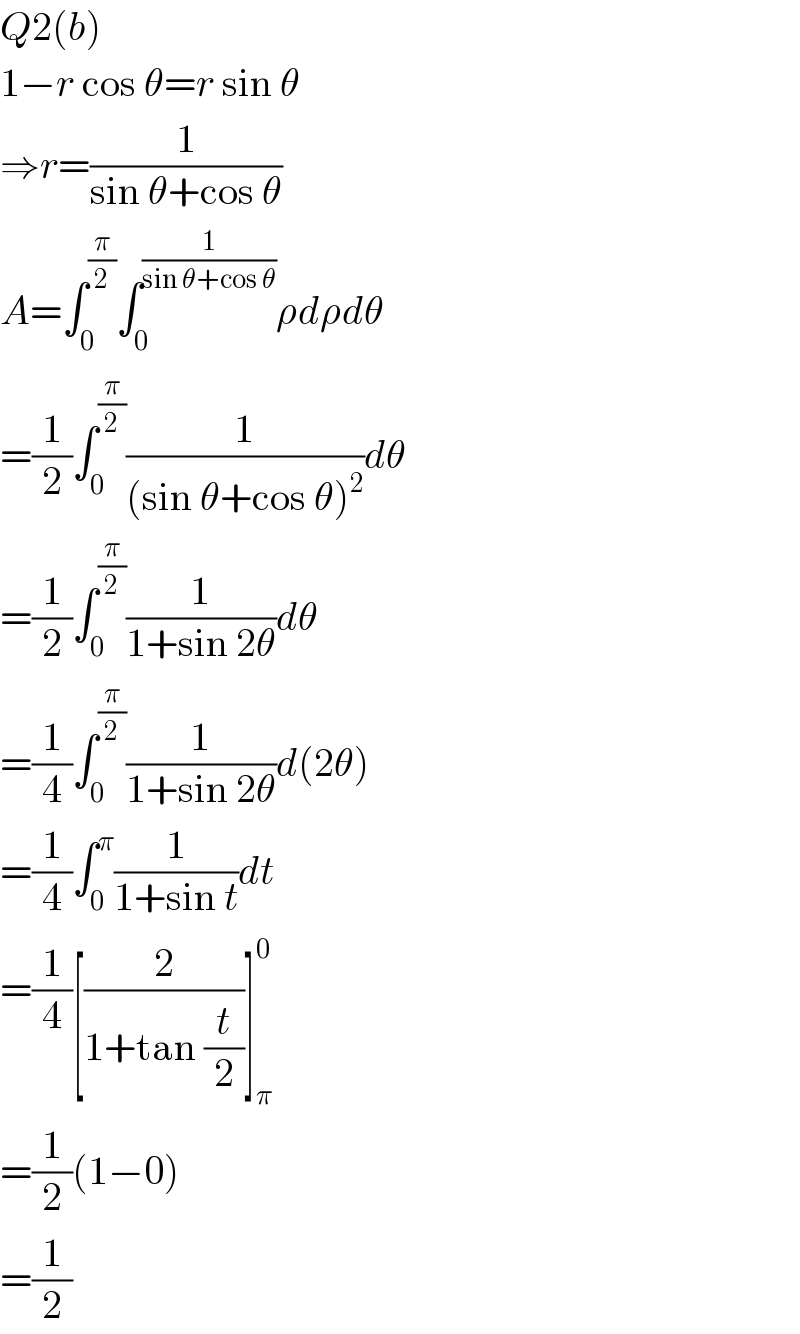 Q2(b)  1−r cos θ=r sin θ  ⇒r=(1/(sin θ+cos θ))  A=∫_0 ^(π/2) ∫_0 ^(1/(sin θ+cos θ)) ρdρdθ  =(1/2)∫_0 ^(π/2) (1/((sin θ+cos θ)^2 ))dθ  =(1/2)∫_0 ^(π/2) (1/(1+sin 2θ))dθ  =(1/4)∫_0 ^(π/2) (1/(1+sin 2θ))d(2θ)  =(1/4)∫_0 ^π (1/(1+sin t))dt  =(1/4)[(2/(1+tan (t/2)))]_π ^0   =(1/2)(1−0)  =(1/2)  