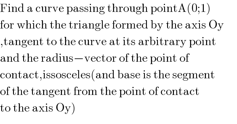 Find a curve passing through pointA(0;1)  for which the triangle formed by the axis Oy  ,tangent to the curve at its arbitrary point  and the radius−vector of the point of  contact,issosceles(and base is the segment  of the tangent from the point of contact  to the axis Oy)  