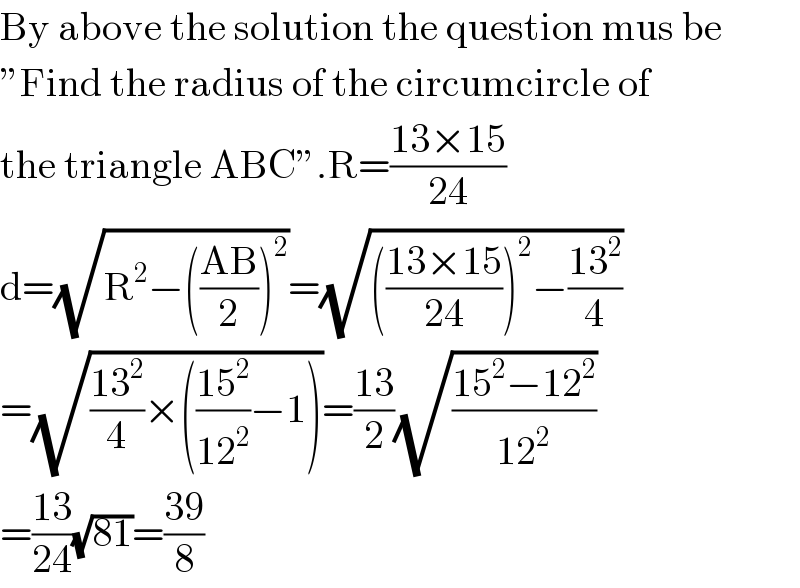 By above the solution the question mus be  ”Find the radius of the circumcircle of   the triangle ABC”.R=((13×15)/(24))  d=(√(R^2 −(((AB)/2))^2 ))=(√((((13×15)/(24)))^2 −((13^2 )/4)))  =(√(((13^2 )/4)×(((15^2 )/(12^2 ))−1)))=((13)/2)(√((15^2 −12^2 )/(12^2 )))  =((13)/(24))(√(81))=((39)/8)  