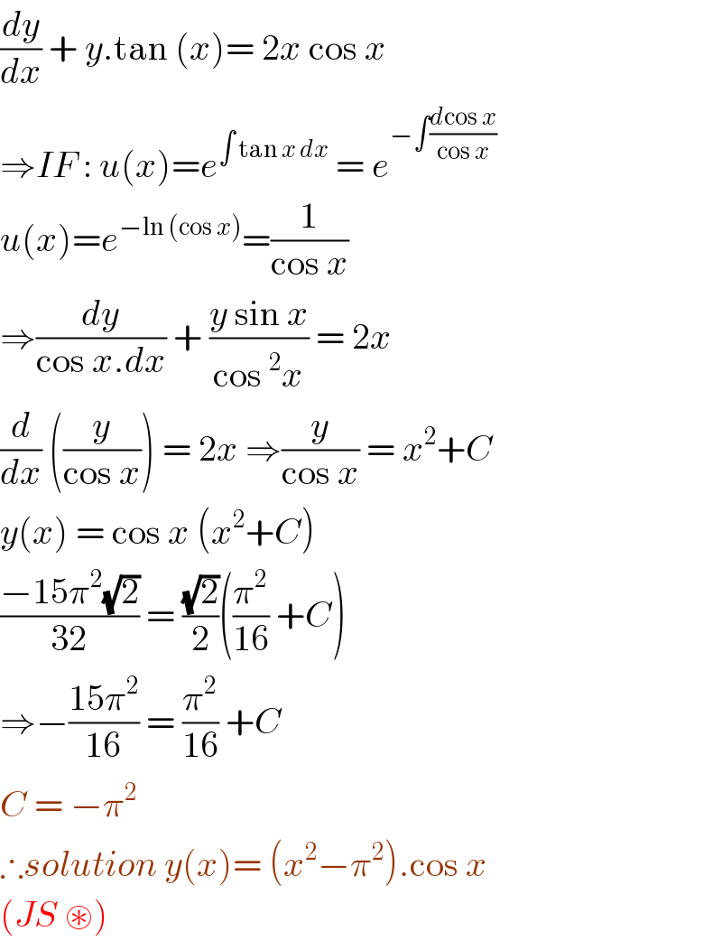 (dy/dx) + y.tan (x)= 2x cos x  ⇒IF : u(x)=e^(∫ tan x dx)  = e^(−∫((dcos x)/(cos x)))   u(x)=e^(−ln (cos x)) =(1/(cos x))  ⇒(dy/(cos x.dx)) + ((y sin x)/(cos^2 x)) = 2x  (d/dx) ((y/(cos x))) = 2x ⇒(y/(cos x)) = x^2 +C  y(x) = cos x (x^2 +C)  ((−15π^2 (√2))/(32)) = ((√2)/2)((π^2 /(16)) +C)  ⇒−((15π^2 )/(16)) = (π^2 /(16)) +C  C = −π^2   ∴solution y(x)= (x^2 −π^2 ).cos x   (JS ⊛)  