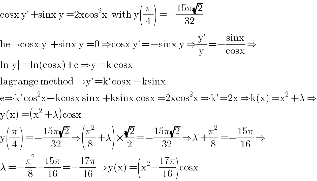 cosx y^′  +sinx y =2xcos^2 x  with y((π/4)) =−((15π(√2))/(32))  he→cosx y^′  +sinx y =0 ⇒cosx y^′  =−sinx y ⇒(y^′ /y) =−((sinx)/(cosx)) ⇒  ln∣y∣ =ln(cosx)+c ⇒y =k cosx  lagrange method →y^′  =k^′  cosx −ksinx  e⇒k^′  cos^2 x−kcosx sinx +ksinx cosx =2xcos^2 x ⇒k^′  =2x ⇒k(x) =x^2  +λ ⇒  y(x) =(x^2  +λ)cosx   y((π/4)) =−((15π(√2))/(32)) ⇒((π^2 /8) +λ)×((√2)/2) =−((15π(√2))/(32)) ⇒λ +(π^2 /8) =−((15π)/(16)) ⇒  λ =−(π^2 /8)−((15π)/(16)) =−((17π)/(16)) ⇒y(x) =(x^2 −((17π)/(16)))cosx  