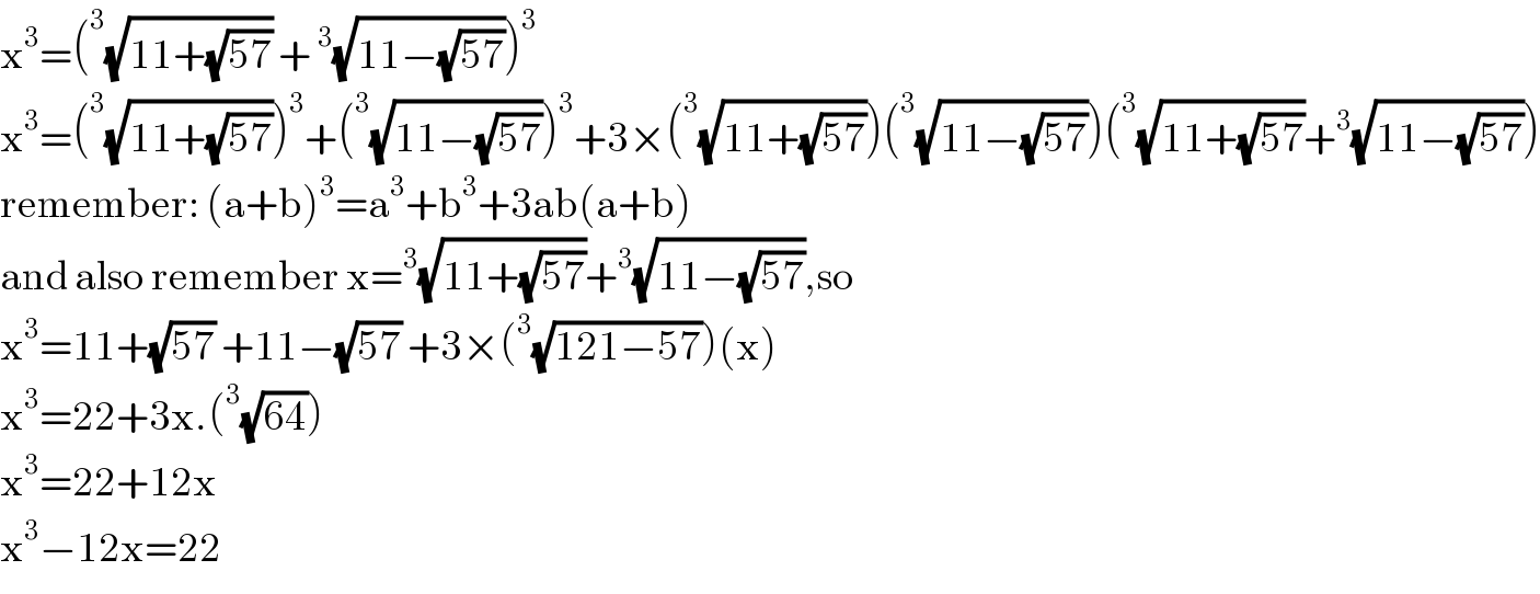 x^3 =(^3 (√(11+(√(57)))) +^3 (√(11−(√(57)))))^3   x^3 =(^3 (√(11+(√(57)))))^3 +(^3 (√(11−(√(57)))))^3 +3×(^3 (√(11+(√(57)))))(^3 (√(11−(√(57)))))(^3 (√(11+(√(57))))+^3 (√(11−(√(57)))))  remember: (a+b)^3 =a^3 +b^3 +3ab(a+b)  and also remember x=^3 (√(11+(√(57))))+^3 (√(11−(√(57)))),so  x^3 =11+(√(57)) +11−(√(57)) +3×(^3 (√(121−57)))(x)  x^3 =22+3x.(^3 (√(64)))  x^3 =22+12x  x^3 −12x=22  