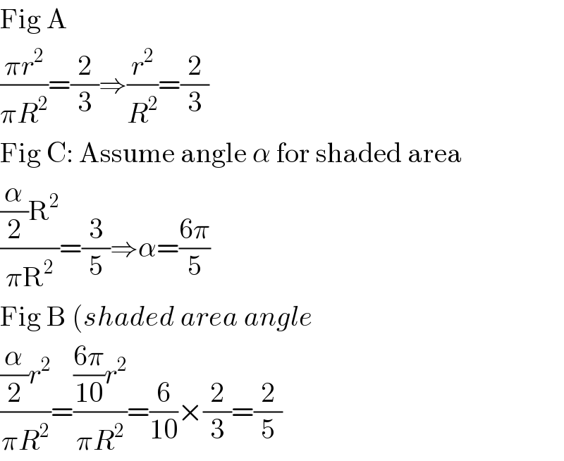 Fig A  ((πr^2 )/(πR^2 ))=(2/3)⇒(r^2 /R^2 )=(2/3)  Fig C: Assume angle α for shaded area  (((α/2)R^2 )/(πR^2 ))=(3/5)⇒α=((6π)/5)  Fig B (shaded area angle  (((α/2)r^2 )/(πR^2 ))=((((6π)/(10))r^2 )/(πR^2 ))=(6/(10))×(2/3)=(2/5)  