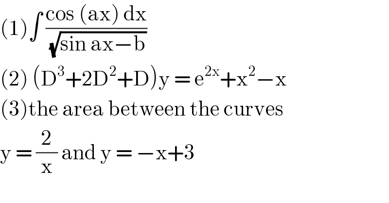 (1)∫ ((cos (ax) dx)/(√(sin ax−b)))  (2) (D^3 +2D^2 +D)y = e^(2x) +x^2 −x  (3)the area between the curves  y = (2/x) and y = −x+3   