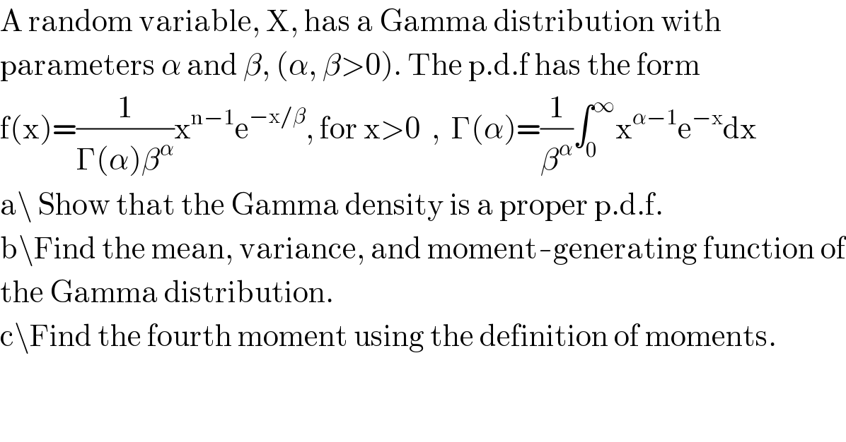 A random variable, X, has a Gamma distribution with  parameters α and β, (α, β>0). The p.d.f has the form  f(x)=(1/(Γ(α)β^α ))x^(n−1) e^(−x/β) , for x>0  ,  Γ(α)=(1/β^α )∫_0 ^∞ x^(α−1) e^(−x) dx  a\ Show that the Gamma density is a proper p.d.f.  b\Find the mean, variance, and moment-generating function of  the Gamma distribution.  c\Find the fourth moment using the definition of moments.  