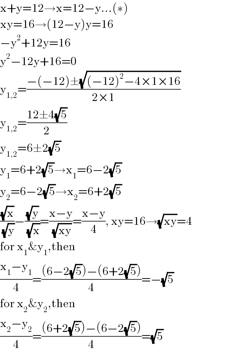 x+y=12→x=12−y...(∗)  xy=16→(12−y)y=16  −y^2 +12y=16  y^2 −12y+16=0  y_(1,2) =((−(−12)±(√((−12)^2 −4×1×16)))/(2×1))  y_(1,2) =((12±4(√5))/2)  y_(1,2) =6±2(√5)  y_1 =6+2(√5)→x_1 =6−2(√5)  y_2 =6−2(√5)→x_2 =6+2(√5)  ((√x)/(√y))−((√y)/(√x))=((x−y)/(√(xy)))=((x−y)/4), xy=16→(√(xy))=4  for x_1 &y_1 ,then  ((x_1 −y_1 )/4)=(((6−2(√5))−(6+2(√5)))/4)=−(√5)  for x_2 &y_2 ,then  ((x_2 −y_2 )/4)=(((6+2(√5))−(6−2(√5)))/4)=(√5)  