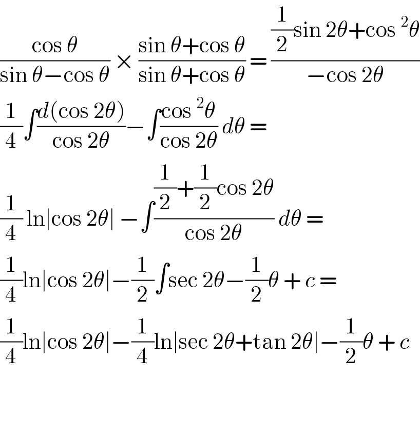 ((cos θ)/(sin θ−cos θ)) × ((sin θ+cos θ)/(sin θ+cos θ)) = (((1/2)sin 2θ+cos^2 θ)/(−cos 2θ))  (1/4)∫((d(cos 2θ))/(cos 2θ))−∫((cos^2 θ)/(cos 2θ)) dθ =   (1/4) ln∣cos 2θ∣ −∫(((1/2)+(1/2)cos 2θ)/(cos 2θ)) dθ =  (1/4)ln∣cos 2θ∣−(1/2)∫sec 2θ−(1/2)θ + c =  (1/4)ln∣cos 2θ∣−(1/4)ln∣sec 2θ+tan 2θ∣−(1/2)θ + c      