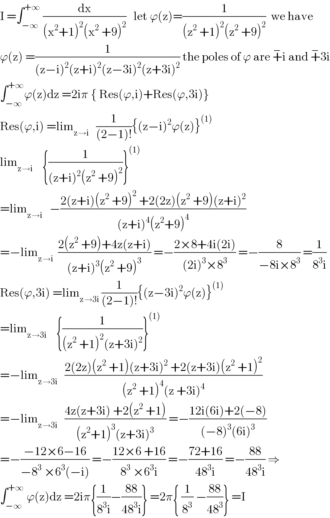 I =∫_(−∞) ^(+∞)  (dx/((x^2 +1)^2 (x^2  +9)^2 ))   let ϕ(z)=(1/((z^2  +1)^2 (z^2  +9)^2 ))  we have  ϕ(z) =(1/((z−i)^2 (z+i)^2 (z−3i)^2 (z+3i)^2 )) the poles of ϕ are +^− i and +^− 3i  ∫_(−∞) ^(+∞) ϕ(z)dz =2iπ { Res(ϕ,i)+Res(ϕ,3i)}  Res(ϕ,i) =lim_(z→i)    (1/((2−1)!)){(z−i)^2 ϕ(z)}^((1))   lim_(z→i)     {(1/((z+i)^2 (z^2  +9)^2 ))}^((1))   =lim_(z→i)    −((2(z+i)(z^2  +9)^2  +2(2z)(z^2  +9)(z+i)^2 )/((z+i)^4 (z^2 +9)^4 ))  =−lim_(z→i)   ((2(z^2  +9)+4z(z+i))/((z+i)^3 (z^2  +9)^3 )) =−((2×8+4i(2i))/((2i)^3 ×8^3 )) =−(8/(−8i×8^3 )) =(1/(8^3 i))  Res(ϕ,3i) =lim_(z→3i)  (1/((2−1)!)){(z−3i)^2 ϕ(z)}^((1))   =lim_(z→3i)     {(1/((z^2  +1)^2 (z+3i)^2 ))}^((1))   =−lim_(z→3i)    ((2(2z)(z^2  +1)(z+3i)^2  +2(z+3i)(z^2  +1)^2 )/((z^2  +1)^4 (z +3i)^4 ))  =−lim_(z→3i)    ((4z(z+3i) +2(z^2  +1))/((z^2 +1)^3 (z+3i)^3 )) =−((12i(6i)+2(−8))/((−8)^3 (6i)^3 ))  =−((−12×6−16)/(−8^3  ×6^3 (−i))) =−((12×6 +16)/(8^3  ×6^3 i)) =−((72+16)/(48^3 i)) =−((88)/(48^3 i)) ⇒  ∫_(−∞) ^(+∞)  ϕ(z)dz =2iπ{(1/(8^3 i))−((88)/(48^3 i))} =2π{ (1/8^3 ) −((88)/(48^3 ))} =I  