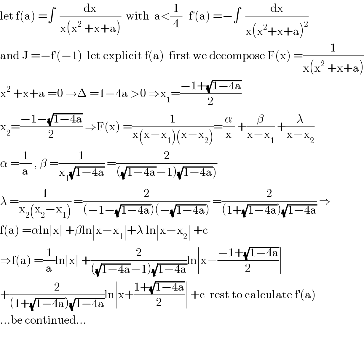 let f(a) =∫  (dx/(x(x^2  +x+a)))  with  a<(1/4)   f^′ (a) =−∫  (dx/(x(x^2 +x+a)^2 ))  and J =−f^′ (−1)  let explicit f(a)  first we decompose F(x) =(1/(x(x^2  +x+a)))  x^2  +x+a =0 →Δ =1−4a >0 ⇒x_1 =((−1+(√(1−4a)))/2)  x_2 =((−1−(√(1−4a)))/2) ⇒F(x) =(1/(x(x−x_1 )(x−x_2 )))=(α/x) +(β/(x−x_1 )) +(λ/(x−x_2 ))    α =(1/a) , β =(1/(x_1 (√(1−4a)))) =(2/(((√(1−4a))−1)(√(1−4a)))))  λ =(1/(x_2 (x_2 −x_1 ))) =(2/((−1−(√(1−4a)))(−(√(1−4a))))) =(2/((1+(√(1−4a)))(√(1−4a)))) ⇒  f(a) =αln∣x∣ +βln∣x−x_1 ∣+λ ln∣x−x_2 ∣ +c  ⇒f(a) =(1/a)ln∣x∣ +(2/(((√(1−4a))−1)(√(1−4a))))ln∣x−((−1+(√(1−4a)))/2)∣  +(2/((1+(√(1−4a)))(√(1−4a))))ln∣x+((1+(√(1−4a)))/2)∣ +c  rest to calculate f^′ (a)   ...be continued...    